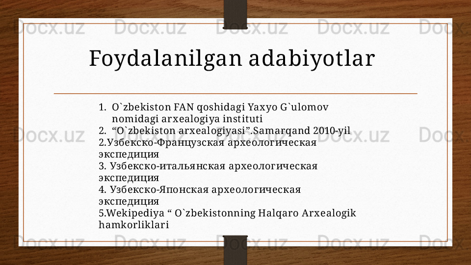 Foydalanilgan adabiyot lar  
1. O` zbekist on FAN qoshidagi Yax yo G ` ulomov 
nomidagi arx ealogiya inst it ut i
2. “ O` zbekist on ar x ealogiyasi”.Samar qand 2010-yil 
2. Узбекско-Ф ранцуз ская  арх еолог ическая  
экспедиция
3.  Уз бекско-италья нская  арх еолог ическая  
экспедиция
4.  Уз бекско-Я понская  арх еолог ическая  
экспедиция
5.Wekipediya “ O` zbekist onning Halqar o Arx ealogik  
hamkorliklari 