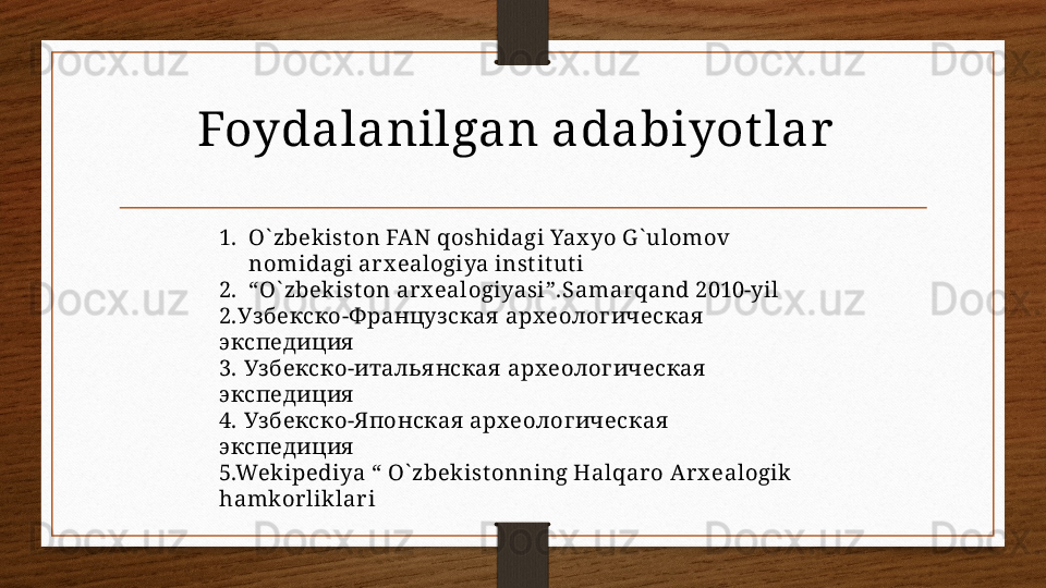 Foydalanilgan adabiyot lar  
1. O` zbekist on FAN qoshidagi Yax yo G ` ulomov 
nomidagi arx ealogiya inst it ut i
2. “ O` zbekist on ar x ealogiyasi”.Samar qand 2010-yil 
2. Узбекско-Ф ранцуз ская  арх еолог ическая  
экспедиция
3.  Уз бекско-италья нская  арх еолог ическая  
экспедиция
4.  Уз бекско-Я понская  арх еолог ическая  
экспедиция
5.Wekipediya “ O` zbekist onning Halqar o Arx ealogik  
hamkorliklari
