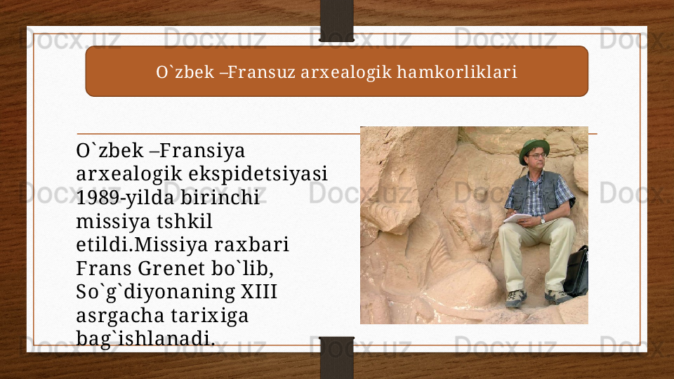 O` zbek –Fransuz ar x ealogik  hamkor lik lar i
O` zbek –Fransiya 
arx ealogik ekspidet siyasi 
1989-yilda birinchi 
missiya tshkil 
et ildi.Missiya rax bar i 
Frans G renet bo` lib, 
So` g` diyonaning X III 
asrgacha tarix iga 
bag` ishlanadi. 