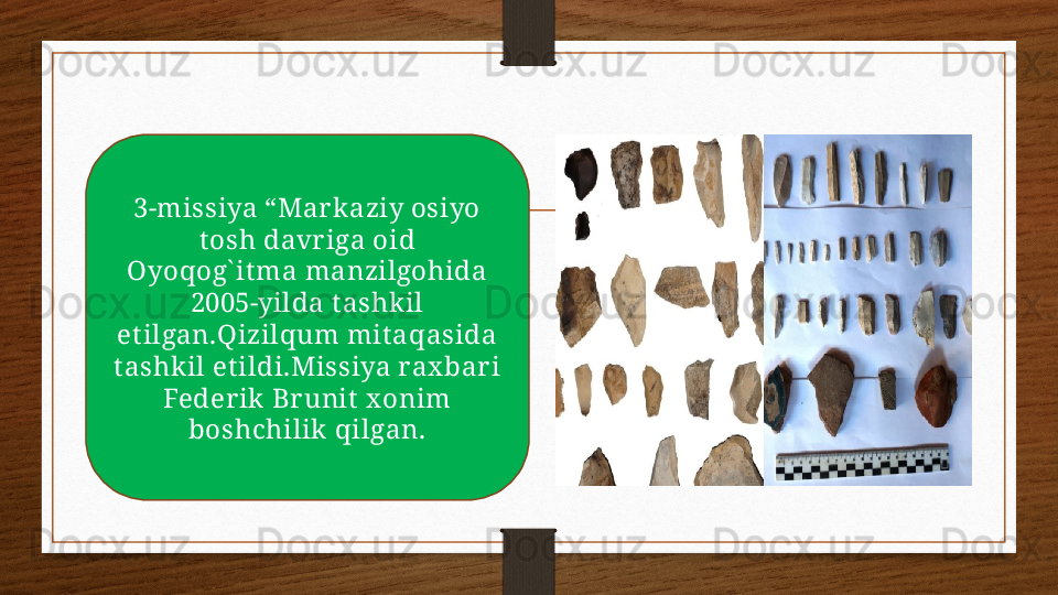 3-missiya “Mar k aziy osiyo 
t osh davr iga oid 
Oyoqog` it ma manzilgohida 
2005-yilda t ashkil 
et ilgan.Qizilqum mit aqasida 
t ashkil et ildi.Missiya rax bar i 
Federik  Br unit  x onim 
boshchilik  qilgan. 