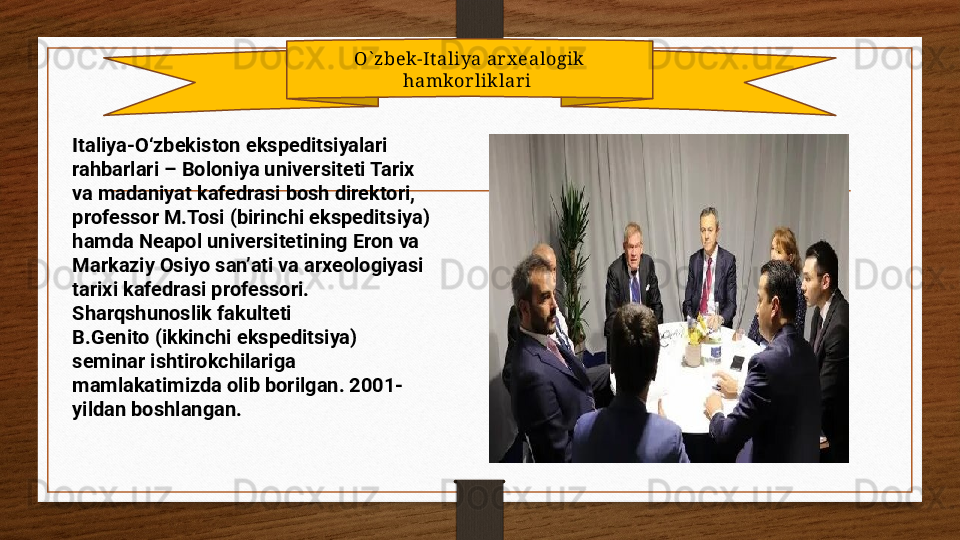 O` zbek-It aliya arx ealogik 
hamkorliklari 
Italiya-O‘zbekiston ekspeditsiyalari 
rahbarlari – Boloniya universiteti Tarix 
va madaniyat kafedrasi bosh direktori, 
professor M.Tosi (birinchi ekspeditsiya) 
hamda Neapol universitetining Eron va 
Markaziy Osiyo san’ati va arxeologiyasi 
tarixi kafedrasi professori. 
Sharqshunoslik fakulteti 
B.Genito (ikkinchi ekspeditsiya) 
seminar ishtirokchilariga 
mamlakatimizda olib borilgan. 2001-
yildan boshlangan. 