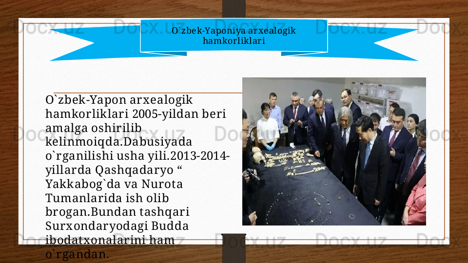 O` zbek-Yaponiya arx ealogik 
hamkorliklari
O` zbek -Yapon ar x ealogik 
hamkor liklar i 2005-yildan ber i 
amalga oshir ilib 
kelinmoiqda.Dabusiyada 
o` r ganilishi usha yili.2013-2014-
yillar da Qashqadar yo “ 
Yakk abog` da va Nur ot a 
Tumanlar ida ish olib 
br ogan.Bundan t ashqar i 
Sur x ondar yodagi Budda 
ibodat x onalar ini ham 
o` r gandan. 