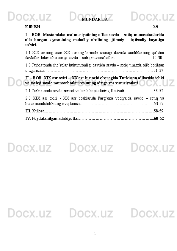 MUNDARIJA
KIRISH………………………………………………………………………2-9
I – BOB. Mustamlaka ma’muriyatining o’lka savdo – sotiq munosabatlarida
olib   borgan   siyosatining   mahalliy   aholining   ijtimoiy   –   iqtisodiy   hayotiga
ta’siri.
1.1   XIX   asrning   oxiri   XX   asrning   birinchi   choragi   davrida   xonliklarning   qo’shni
davlatlar bilan olib borga savdo – sotiq munosabatlari………………………10-30
1.2 Turkistonda sho’rolar hukumronligi davrida savdo – sotiq timizda olib borilgan
o’zgarishlar……………………………………………………………………31-37
II – BOB. XIX asr oxiri – XX asr birinchi choragida Turkiston o’lkasida ichki
va tashqi savdo munosabatlari va uning o’ziga xos xususiyatlari.
2.1 Turkistonda savdo-sanoat va bank kapitalining faoliyati…………………38-52
2.2   XIX   asr   oxiri   -   XX   asr   boshlarida   Farg‘ona   vodiysida   savdo   –   sotiq   va
hunarmandchilikning rivojlanishi…………………………………………......53-57
III. Xulosa…………………………………………………………………….58-59
IV. Foydalanilgan adabiyotlar……………………………………………....60-62
1 