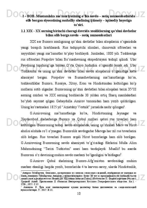 I – BOB. Mustamlaka ma’muriyatining o’lka savdo – sotiq munosabatlarida
olib borgan siyosatining mahalliy aholining ijtimoiy – iqtisodiy hayotiga
ta’siri.
1.1 XIX - XX asrning birinchi choragi davrida xonliklarning qo’shni davlatlar
bilan olib borga savdo – sotiq munosabatlari
XIX  asr   Buxoro xonligining qo’shni   davlatlar  bilan  aloqalarini  o’rganishda
yangi   bosqich   hisoblanadi.   Rus   tadqiqotchi   olimlari,   chinovnik   ofitserlari   va
sayyohlari   yangi   ma’lumotlar   to’play   boshlaydi.   Jumladan,   1800   yili   Toshkentga
rus   ofitserlari   Pospelov   bilan   Bo’rnashevning   ekspeditsiyasi   tashqil   qilindi.   Ular
Pavelning   topshirig’iga   binoan   O’rta   Osiyo   hududini   o’rganishi   kerak   edi.   Ular
Toshkentni   va   uning   qo’shni   davlatlar   bilan   savdo   aloqalarini   o’rganishga   katta
ahamiyat   bergan.   Pospelov   va   Burnashevlarning   ma’lumotlariga   ko’ra,
toshkentliklar   Buxoro,   Rossiya,   Xitoy,   Eron   va   Hindistondan   keltirilgan   ko’p
mollarni sotib olganlar. Buxoroning qo’shni davlatlari bilan aloqalari tarixi XVIII
asrning   oxirlari   va   XIX   asrning   boshlarida   30   yildan   ortiq   Sharq   mamlakatlari
bo’ylab   sayoxat   qilgan   Gabaydulla   Amirov   tomonidan   ham   yozib   qoldirilgan.
Uning ko’rsatmalari 1825 yil “Aziatskiy Vestnik” jurnalida nashr qilingan 1
. 
G.Amirovning   ma’lumotlariga   ko’ra,   Hindistonning   Jaynagar   va
Xaydarobod   shaharlariga   Buxoro   va   Qobul   mollari   qatori   rus   tovarlari   ham
keltirilgan. Buxoroning tashqi  savdo aloqalarida, uning qo’shnilari Marv va Hirot
aholisi alohida ro’l o’ynagan. Buxorolik savdogarlar Marvga har xil rus tovarlarini
olib   kelgan.   Rus   tovarlari   Buxoro   orqali   Hirot   bozorlariga   ham   olib   borilgan.
G.Amirovning   Buxoroning   savdo   ahamiyati   to’g’risidagi   fikrlarini   Mulla   Alim
Mahmudninng   “Tarixi   Turkiston”   asari   ham   tasdiqlaydi.   Muallif   bu   asarda
Buxoroni o’z davrining muhim savdo markazi bo’lganligini ta’kidlagan 2
. 
G.Amirov   Qobul   shahrining   Buxoro-Afg’oniston   savdosidagi   muhim
markaz ekanligi haqida yozib, bozorlarida 4 ta karvon-saroy, ularda Hindistonlik,
1
  Амиров Габайдулла. Описание, составленное из записок словесных  сведений, отобранных от  выходца из
Азии,   пленного   Габайдуллы   Амирова,   странствовавшего   более   30   лет   и   проводившего   по   большей   части
жизнь свою в разных местах Индии (Из ХШ книги Записок Генса) //Небольсин П. Очерки торговли России с
Средней   Азией.   Приложение   П   //Записки   Императорского   Русского   Географического   общества.   Кн.1.   -
СПб., 1855. С.35
2
  Алимова.   Р.   Ў рта   осиё   хонликларининг   кушни   давлатлар   билан   дипломатик   ва   савдо-иктисодий
муносабатлари.  T .: 2017.  B .31.
10 