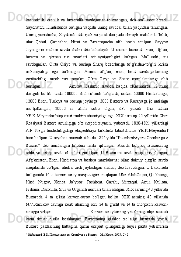 kashmirlik,   eronlik   va   buxorolik   savdogarlar   to’xtashgan,   deb   ma’lumot   beradi.
Sayohatchi   Hindistonda   bo’lgan   vaqtida   uning   savdosi   bilan   yaqindan   tanishgan.
Uning yozishicha,  Xaydarobodda ipak va paxtadan juda chiroyli matolar to’kilib,
ular   Qobul,   Qandahor,   Hirot   va   Buxorogacha   olib   borib   sotilgan.   Sayyox
Jaynagarni   muhim   savdo   shahri   deb   baholaydi.   U   shahar   bozorida   eron,   afg’on,
buxoro   va   qisman   rus   tovarlari   sotilayotganligini   ko’rgan.   Ma’lumki,   rus
savdogarlari   O’rta   Osiyo   va   boshqa   Sharq   bozorlariga   to’g’ridan-to’g’ri   kirish
imkoniyatiga   ega   bo’lmagan.   Ammo   afg’on,   eron,   hind   savdogarlarining
vositachiligi   orqali   rus   tovarlari   O’rta   Osiyo   va   Sharq   mamlakatlariga   olib
borilgan.  Amirov   Kashmir   savdosi   haqida   «Kashmirda   12   ming
dastgoh   bo’lib,   unda   100000   shol   ro’moli   to’qiladi,   undan   60000   Hindistonga,
12000   Eron,   Turkiya   va   boshqa   joylarga,   3000   Buxoro   va   Rossiyaga   jo’natishga
mo’ljallangan,   20000   ni   aholi   sotib   olgan,   deb   yozadi.   Biz   uchun
YE.K.Meyendorfning asari muhim ahamiyatga ega. XIX asrning 20-yillarida Chor
Rossiyasi   Buxoro   amirligiga   o’z   ekspeditsiyasini   yuboradi.   1820-1821   yillardagi
A.F.   Negri   boshchiligidagi   ekspeditsiya   tarkibida   tabiatshunos   YE.K.Meyendorf
ham bo’lgan. U sayohati maxsuli sifatida 1826 yilda “Puteshestviye iz Orenburga v
Buxaru”   deb   nomlangan   kitobini   nashr   qildirgan.   Asarda   ko’proq   Buxoroning
ichki   va   tashqi   savdo   aloqalari   yoritilgan.   U   Buxoroni   savdo-sotig’i   rivojlangan,
Afg’oniston,   Eron,   Hindiston   va   boshqa   mamlakatlar   bilan   doimiy   qizg’in   savdo
aloqalarida   bo’lgan,   aholisi   zich   joylashgan   shahar,   deb   hisoblagan.   U   Buxoroda
bo’lganida 14 ta karvon saroy mavjudligini aniqlagan. Ular Abdullajon, Qo’shbegi,
Hind,   Nugoy,   Xonqa,   Jo’ybor,   Toshkent,   Qarshi,   Mirzaqul,   Amir,   Kullota,
Fishana, Dankulla, Shir va Urganch nomlari bilan atalgan. XIX asrning 40 yillarida
Buxoroda   4   ta   g’isht   karvon-saroy   bo’lgan   bo’lsa,   XIX   asrning   40   yillarida
N.V.Xanikov   davriga   kelib  ularning   soni   24   ta   g’isht   va   14  ta   cho’pkori   karvon-
saroyga yetgan 1
.  Karvon-saroylarning yetishmaganligi  sababli
katta   timlar   qurila   boshlangan.   Buxoroning   qishloq   xo’jaligi   hususida   yozib,
Buxoro   paxtasining   kattagina   qismi   eksport   qilinganligi   boyis   paxta   yetishtirish
1
 Мейендорф Е.К. Путешествие из Оренбурга в Бухару. - М.: Наука, 1975. С.42.
11 