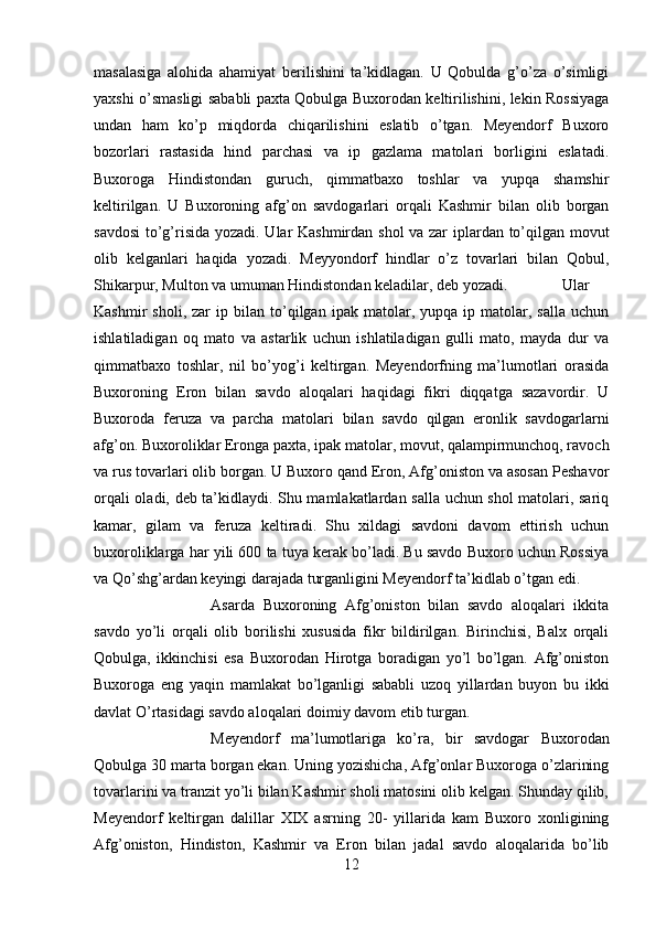 masalasiga   alohida   ahamiyat   berilishini   ta’kidlagan.   U   Qobulda   g’o’za   o’simligi
yaxshi o’smasligi sababli paxta Qobulga Buxorodan keltirilishini, lekin Rossiyaga
undan   ham   ko’p   miqdorda   chiqarilishini   eslatib   o’tgan.   Meyendorf   Buxoro
bozorlari   rastasida   hind   parchasi   va   ip   gazlama   matolari   borligini   eslatadi.
Buxoroga   Hindistondan   guruch,   qimmatbaxo   toshlar   va   yupqa   shamshir
keltirilgan.   U   Buxoroning   afg’on   savdogarlari   orqali   Kashmir   bilan   olib   borgan
savdosi  to’g’risida yozadi. Ular Kashmirdan shol va zar iplardan to’qilgan movut
olib   kelganlari   haqida   yozadi.   Meyyondorf   hindlar   o’z   tovarlari   bilan   Qobul,
Shikarpur, Multon va umuman Hindistondan keladilar, deb yozadi. Ular
Kashmir   sholi,   zar   ip  bilan   to’qilgan   ipak  matolar,  yupqa   ip  matolar,   salla   uchun
ishlatiladigan   oq   mato   va   astarlik   uchun   ishlatiladigan   gulli   mato,   mayda   dur   va
qimmatbaxo   toshlar,   nil   bo’yog’i   keltirgan.   Meyendorfning   ma’lumotlari   orasida
Buxoroning   Eron   bilan   savdo   aloqalari   haqidagi   fikri   diqqatga   sazavordir.   U
Buxoroda   feruza   va   parcha   matolari   bilan   savdo   qilgan   eronlik   savdogarlarni
afg’on. Buxoroliklar Eronga paxta, ipak matolar, movut, qalampirmunchoq, ravoch
va rus tovarlari olib borgan. U Buxoro qand Eron, Afg’oniston va asosan Peshavor
orqali oladi, deb ta’kidlaydi. Shu mamlakatlardan salla uchun shol matolari, sariq
kamar,   gilam   va   feruza   keltiradi.   Shu   xildagi   savdoni   davom   ettirish   uchun
buxoroliklarga har yili 600 ta tuya kerak bo’ladi. Bu savdo Buxoro uchun Rossiya
va Qo’shg’ardan keyingi darajada turganligini Meyendorf ta’kidlab o’tgan edi. 
Asarda   Buxoroning   Afg’oniston   bilan   savdo   aloqalari   ikkita
savdo   yo’li   orqali   olib   borilishi   xususida   fikr   bildirilgan.   Birinchisi,   Balx   orqali
Qobulga,   ikkinchisi   esa   Buxorodan   Hirotga   boradigan   yo’l   bo’lgan.   Afg’oniston
Buxoroga   eng   yaqin   mamlakat   bo’lganligi   sababli   uzoq   yillardan   buyon   bu   ikki
davlat O’rtasidagi savdo aloqalari doimiy davom etib turgan. 
Meyendorf   ma’lumotlariga   ko’ra,   bir   savdogar   Buxorodan
Qobulga 30 marta borgan ekan. Uning yozishicha, Afg’onlar Buxoroga o’zlarining
tovarlarini va tranzit yo’li bilan Kashmir sholi matosini olib kelgan. Shunday qilib,
Meyendorf   keltirgan   dalillar   XIX   asrning   20-   yillarida   kam   Buxoro   xonligining
Afg’oniston,   Hindiston,   Kashmir   va   Eron   bilan   jadal   savdo   aloqalarida   bo’lib
12 