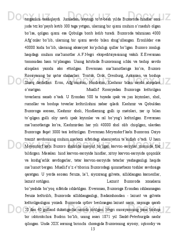 turganlini   tasdiqlaydi.   Jumladan,   keyingi   to’rt-besh   yilda   Buxoroda   hindlar   soni
juda tez ko’payib ketib 300 taga yetgan, ularning bir qismi muhim o’rnashib olgan
bo’lsa,   qolgan   qismi   esa   Qobulga   borib   kelib   turadi.   Buxoroda   tahminan   4000
Afg’onlar   bo’lib,   ularning   bir   qismi   savdo   bilan   shug’ullangan.   Eronliklar   esa
40000   kishi   bo’lib,   ularning   aksariyat   ko’pchiligi   qullar   bo’lgan.   Buxoro   xonligi
haqidagi   muhim   ma’lumotlar   A.F.Negri   ekspeditsiyasining   vakili   E.Eversman
tomonidan   ham   to’plangan.   Uning   kitobida   Buxoroning   ichki   va   tashqi   savdo
aloqalari   yaxshi   aks   ettirilgan.   Eversman   ma’lumotlariga   ko’ra,   Buxoro
Rossiyaning   bir   qator   shaharlari:   Troitsk,   Orsk,   Orenburg,   Astraxan,   va   boshqa
Sharq   davlatlari:   Eron,   Afg’oniston,   Hindiston,   Kashmir   bilan   savdo   aloqalari
o’rnatgan.  Muallif   Rossiyadan   Buxoroga   keltirilgan
tovarlarni   sanab   o’tadi.   U   Erondan   500   ta   tuyada   ipak   va   jun   kiyimlari,   shol,
rumollar   va   boshqa   tovarlar   keltirilishini   xabar   qiladi.   Kashmir   va   Qobuldan
Buxoroga   asosan,   Kashmir   sholi,   Hindlarning   gulli   ip   matolari,   zar   ip   bilan
to’qilgan   gulli   oliy   navli   ipak   kiyimlar   va   nil   bo’yog’i   keltirilgan.   Eversman
ma’lumotlariga   ko’ra,   Kashmirdan   har   yili   40000   shol   olib   chiqilgan,   ulardan
Buxoroga   faqat   3000   tasi   keltirilgan.   Eversman   Meyendorf   kabi   Buxoroni   Osiyo
tranzit savdosining muhim markazi sifatidagi ahamiyatini ta’kidlab o’tadi. U ham
Meyendorf   kabi   Buxoro   shahrida   mavjud   bo’lgan   karvon-saroylar   xususida   fikr
bildirgan. Masalan:  hind karvon-saroyida hindlar, xitoy karvon-saroyida qoqonlik
va   koshg’arlik   savdogarlar,   tatar   karvon-saroyida   tatarlar   yashaganligi   haqida
ma’lumot bergan. Muallif o’z e’tiborini Buxorodagi qimmatbaxo toshlar savdosiga
qaratgan.   U   yerda   asosan   feruza,   la’l,   siyoxrang   gilvata,   silliklangan   karneollar,
lazurit sotilgan.  Lazurit   Buxoroda   xonalarni
bo’yashda   bo’yoq  sifatida ishlatilgan.  Eversman,  Buxoroga Erondan  ishlanmagan
feruza   keltirilib,   Buxoroda   silliklanganligi,   Badaxshondan   -   lazurit   va   gilvata
keltirilganligini   yozadi.   Buxoroda   iptlov   berilmagan   lazurit   narxi,   xajmiga   qarab
20 dan 40 golland dukatigacha narxda sotilgan.  Negri  missiyasining  yana boshqa
bir   ishtirokchisi   Budrin   bo’lib,   uning   asari   1871   yil   Sankt-Peterburgda   nashr
qilingan.   Unda   XIX   asrning   birinchi   choragida   Buxoroning   siyosiy,   iqtisodiy   va
13 