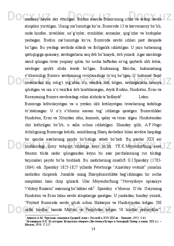 madaniy   hayoti   aks   ettirilgan.   Budrin   asarida   Buxoroning   ichki   va   tashqi   savdo
aloqalari yoritilgan. Uning ma’lumotiga ko’ra, Buxoroda 13 ta karvonsaroy bo’lib,
unda   hindlar,   xivaliklar,   no’g’oylar,   eronliklar,   armanlar,   qirg’izlar   va   boshqalar
yashagan.   Budrin   ma’lumotiga   ko’ra,   Buxoroda   savdo   ishlari   past   darajada
bo’lgan.   Bu   yerdagi   savdoda   aldash   va   firibgarlik   ishlatilgan.   U   jazo   turlarining
qattiqligiga qaramay, savdogarlarni xaq deb bo’lmaydi, deb yozadi. Agar xaridorga
xarid   qilingan   tovar   yoqmay   qolsa,   bir   necha   haftadan   so’ng   qaytarib   olib   kelsa,
savdogar   qaytib   olishi   kerak   bo’lgan.   Budrinning   fikricha,   hukumatning
e’tiborsizligi   Buxoro   savdosining   rivojlanishiga   to’siq   bo’lgan.   U   hukumat   faqat
tovarlardan   boj   solig’i   yig’ishni   o’z   vazifasi   deb   bilgan,   savdogarlarni   himoya
qilishgan va uni o’z vazifasi deb hisoblamagan, deydi Budrin, Hindiston, Eron va
Rossiyaning Buxoro savdosidagi rolini alohida ta’kidlaydi 1
. Lekin
Buxoroga   keltirilayotgan   va   u   yerdan   olib   ketilayotgan   tovarlarning   tarkibiga
to’xtalmagan.   U   o’z   e’tiborini   asosan   tog’   ishlariga   qaratgan.   Buxoroliklar
Hindiston,   Eron   va   Xitoydan   oltin,   kumush,   qalay   va   temir   olgan.   Hindistondan
chit   keltirilgan   bo’lib,   u   salla   uchun   ishlatilgan.   Shunday   qilib,   A.F.Negri
elchiligining Buxoroga kelishi, amirlikning Sharq davlatlari bilan savdosi haqidagi
bir   qancha   asarlarning   paydo   bo’lishiga   sabab   bo’ladi.   Bu   asarlar   XIX   asr
boshlaridagi   ilmiy   tadqiqot   ishlariga   asos   bo’ldi.   YE.K.Meyendorfning   asari
fransuz   tilida   nashr   qilinganidan   keyin   bu   asar   parchalarining   rus   tilidagi
tarjimalari   paydo   bo’la   boshladi.   Bu   nashrlarning   muallifi   G.I.Spasskiy   (1783-
1864)   edi.   Spasskiy   1825-1827   yillarda   Peterburga   “Aziatskiy   vestnik”   jurnalini
nashrdan   chiqaradi.   Jurnalda   uning   Sharqshunoslikka   bag’ishlangan   bir   necha
maqolalari   ham   chop   qilinadi.   Ular   Meyendorfning   “Noveysheye   opisaniye
Velikoy Buxarin” asarining bo’laklari edi 2
. Spasskiy   e’tiborini   O’rta   Osiyoning
Hindiston  va Eron  bilan savdo   aloqalariga  qaratgan.  U jumladan,  bunday yozadi,
“Poytaxt   Buxoroda   savdo   qilish   uchun   Shikarpur   va   Hindistondan   kelgan   200
nafar   hindlar,   hamda   Multon   va   Panjobdan   kelgan   50   hindlar   yashaydilar”.
1
 Аминов А.М. Торговые сношения Средней Азии с Россией в X VI -XIX вв. -Ташкент, 1952.  C .61.
2
 Искандаров Б.И. Из истории Бухарского эмирата (Восточная Бухара и Западный Памир в конце XIX в.). –
Москва, 1958.  C .117.
14 