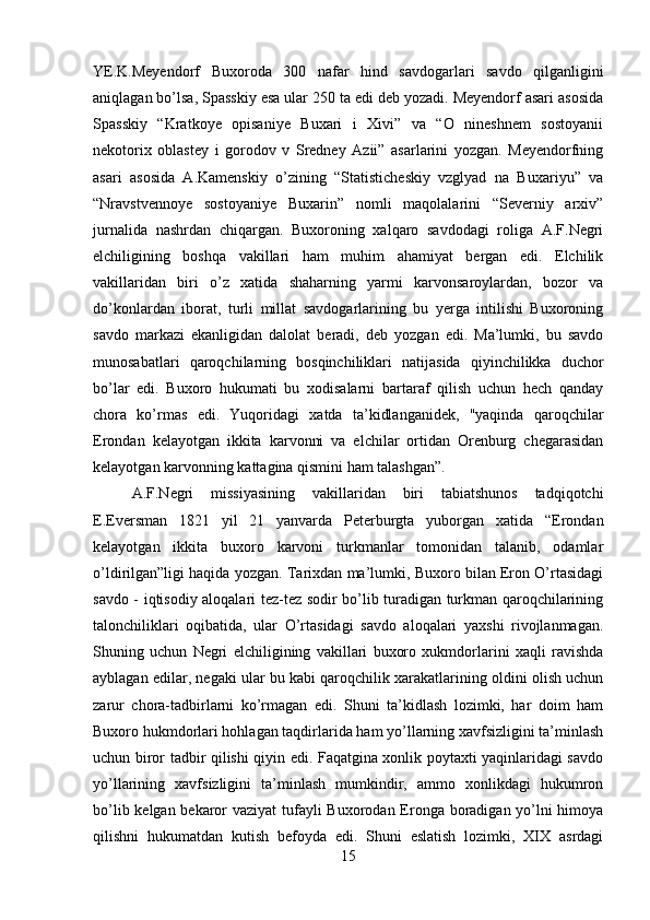 YE.K.Meyendorf   Buxoroda   300   nafar   hind   savdogarlari   savdo   qilganligini
aniqlagan bo’lsa, Spasskiy esa ular 250 ta edi deb yozadi. Meyendorf asari asosida
Spasskiy   “Kratkoye   opisaniye   Buxari   i   Xivi”   va   “O   nineshnem   sostoyanii
nekotorix   oblastey   i   gorodov   v   Sredney   Azii”   asarlarini   yozgan.   Meyendorfning
asari   asosida   A.Kamenskiy   o’zining   “Statisticheskiy   vzglyad   na   Buxariyu”   va
“Nravstvennoye   sostoyaniye   Buxarin”   nomli   maqolalarini   “Severniy   arxiv”
jurnalida   nashrdan   chiqargan.   Buxoroning   xalqaro   savdodagi   roliga   A.F.Negri
elchiligining   boshqa   vakillari   ham   muhim   ahamiyat   bergan   edi.   Elchilik
vakillaridan   biri   o’z   xatida   shaharning   yarmi   karvonsaroylardan,   bozor   va
do’konlardan   iborat,   turli   millat   savdogarlarining   bu   yerga   intilishi   Buxoroning
savdo   markazi   ekanligidan   dalolat   beradi,   deb   yozgan   edi.   Ma’lumki,   bu   savdo
munosabatlari   qaroqchilarning   bosqinchiliklari   natijasida   qiyinchilikka   duchor
bo’lar   edi.   Buxoro   hukumati   bu   xodisalarni   bartaraf   qilish   uchun   hech   qanday
chora   ko’rmas   edi.   Yuqoridagi   xatda   ta’kidlanganidek,   "yaqinda   qaroqchilar
Erondan   kelayotgan   ikkita   karvonni   va   elchilar   ortidan   Orenburg   chegarasidan
kelayotgan karvonning kattagina qismini ham talashgan”. 
A.F.Negri   missiyasining   vakillaridan   biri   tabiatshunos   tadqiqotchi
E.Eversman   1821   yil   21   yanvarda   Peterburgta   yuborgan   xatida   “Erondan
kelayotgan   ikkita   buxoro   karvoni   turkmanlar   tomonidan   talanib,   odamlar
o’ldirilgan”ligi haqida yozgan. Tarixdan ma’lumki, Buxoro bilan Eron O’rtasidagi
savdo - iqtisodiy aloqalari tez-tez sodir bo’lib turadigan turkman qaroqchilarining
talonchiliklari   oqibatida,   ular   O’rtasidagi   savdo   aloqalari   yaxshi   rivojlanmagan.
Shuning   uchun   Negri   elchiligining   vakillari   buxoro   xukmdorlarini   xaqli   ravishda
ayblagan edilar, negaki ular bu kabi qaroqchilik xarakatlarining oldini olish uchun
zarur   chora-tadbirlarni   ko’rmagan   edi.   Shuni   ta’kidlash   lozimki,   har   doim   ham
Buxoro hukmdorlari hohlagan taqdirlarida ham yo’llarning xavfsizligini ta’minlash
uchun biror tadbir qilishi qiyin edi. Faqatgina xonlik poytaxti yaqinlaridagi savdo
yo’llarining   xavfsizligini   ta’minlash   mumkindir,   ammo   xonlikdagi   hukumron
bo’lib kelgan bekaror vaziyat  tufayli Buxorodan Eronga boradigan yo’lni  himoya
qilishni   hukumatdan   kutish   befoyda   edi.   Shuni   eslatish   lozimki,   XIX   asrdagi
15 