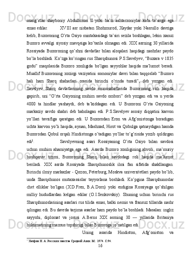 mang’itlar   shayboniy   Abdulloxon   II   yoki   ba’zi   ashtarxoniylar   kabi   ta’sirga   ega
emas edilar. XVIII   asr   nisbatan   Shohmurod,   Xaydar   yoki   Nasrullo   davriga
kelib, Buxoroning O’rta Osiyo mintakasidagi  ta’siri sezila boshlagan, lekin xanuz
Buxoro avvalgi siyosiy mavqeiga ko’tarila olmagan edi. XIX asrning 30 yillarida
Rossiyada   Buxoroning   qo’shni   davlatlar   bilan   aloqalari   haqidagi   nashrlar   paydo
bo’la boshladi. Ko’zga ko’ringan rus Sharqshunosi P.S.Savelyev, “Buxara v 1835
godu”   maqolasida   Buxoro   xonligida   bo’lgan   sayyohlar   haqida   ma’lumot   beradi.
Muallif   Buxoroning   xozirgi   vaziyatini   somoniylar   davri   bilan   taqqoslab   “Buxoro
hali   ham   Sharq   shaharlari   orasida   birinchi   o’rinda   turadi”,   deb   yozgan   edi.
Savelyev   Sharq   davlatlarining   savdo   munosabatlarida   Buxoroning   roli   haqida
gapirib,   uni   “O’rta   Osiyoning   muhim   savdo   ombori”   deb   yozgan   edi   va   u   yerda
4000   ta   hindlar   yashaydi,   deb   ta’kiddagan   edi.   U   Buxoroni   O’rta   Osiyoning
markaziy   savdo   shahri   deb   baholagan   edi.   P.S.Savelyev   asosiy   diqqatini   karvon
yo’llari   tavsifiga   qaratgan   edi.   U   Buxorodan   Eron   va   Afg’onistonga   boradigan
uchta karvon yo’li haqida, aynan, Mashxad, Hirot va Qobulga qatnaydigan hamda
Buxorodan Qobul orqali Hindistonga o’tadigan yo’llar to’g’risida yozib qoldirgan
edi 1
.  Savslyevning   asari   Rossiyaning   O’rta   Osiyo   bilan   savdosi
uchun   muhim   ahamiyatga   ega   edi.   Asarda   Buxoro   xonligining   ahvoli,   ma’muriy
boshqaruv   tizimi,   Buxoroning   Sharq   bilan   savdodagi   roli   haqida   ma’lumot
beriladi.   XIX   asrda   Rossiyada   Sharqshunoslik   ilmi   fan   sifatida   shakllangan.
Birinchi ilmiy markazlar - Qozon, Peterburg, Moskva universitetlari paydo bo’lib,
unda   Sharqshunos   mutaxassislar   tayyorlana   boshladi.   Ko’pgina   Sharqshunoslar
chet   elliklar   bo’lgan   (X.D.Fren,   B.A.Dorn)   yoki   endigina   Rossiyaga   qo’shilgan
milliy   hududlardan   kelgan   edilar   (O.I.Senkovskiy).   Shuning   uchun   birinchi   rus
Sharqshunoslarining asarlari rus tilida emas, balki nemis va fransuz tillarida nashr
qilingan edi. Bu davrda tarjima asarlar ham paydo bo’la boshladi. Masalan: ingliz
sayyohi,   diplomat   va   josusi   A.Berns   XIX   asrning   30   —   yillarida   Britaniya
hukumatining maxsus topshirigi bilan Buxoroga jo’natilgan edi. 
Uning   asarida   Hindiston,   Afg’oniston   va
1
 Халфин Н. А. Россия и ханства Средней Азии. М.: 1974.  C .94.
16 