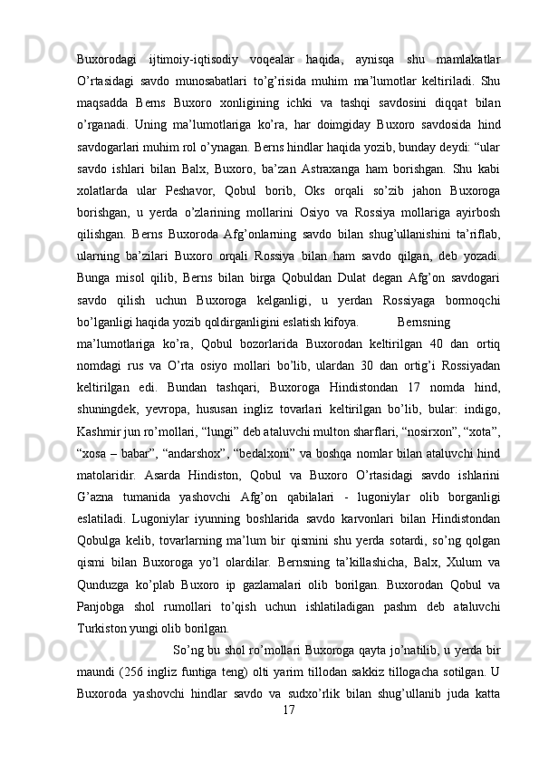 Buxorodagi   ijtimoiy-iqtisodiy   voqealar   haqida,   aynisqa   shu   mamlakatlar
O’rtasidagi   savdo   munosabatlari   to’g’risida   muhim   ma’lumotlar   keltiriladi.   Shu
maqsadda   Berns   Buxoro   xonligining   ichki   va   tashqi   savdosini   diqqat   bilan
o’rganadi.   Uning   ma’lumotlariga   ko’ra,   har   doimgiday   Buxoro   savdosida   hind
savdogarlari muhim rol o’ynagan. Berns hindlar haqida yozib, bunday deydi: “ular
savdo   ishlari   bilan   Balx,   Buxoro,   ba’zan   Astraxanga   ham   borishgan.   Shu   kabi
xolatlarda   ular   Peshavor,   Qobul   borib,   Oks   orqali   so’zib   jahon   Buxoroga
borishgan,   u   yerda   o’zlarining   mollarini   Osiyo   va   Rossiya   mollariga   ayirbosh
qilishgan.   Berns   Buxoroda   Afg’onlarning   savdo   bilan   shug’ullanishini   ta’riflab,
ularning   ba’zilari   Buxoro   orqali   Rossiya   bilan   ham   savdo   qilgan,   deb   yozadi.
Bunga   misol   qilib,   Berns   bilan   birga   Qobuldan   Dulat   degan   Afg’on   savdogari
savdo   qilish   uchun   Buxoroga   kelganligi,   u   yerdan   Rossiyaga   bormoqchi
bo’lganligi haqida yozib qoldirganligini eslatish kifoya.  Bernsning
ma’lumotlariga   ko’ra,   Qobul   bozorlarida   Buxorodan   keltirilgan   40   dan   ortiq
nomdagi   rus   va   O’rta   osiyo   mollari   bo’lib,   ulardan   30   dan   ortig’i   Rossiyadan
keltirilgan   edi.   Bundan   tashqari,   Buxoroga   Hindistondan   17   nomda   hind,
shuningdek,   yevropa,   hususan   ingliz   tovarlari   keltirilgan   bo’lib,   bular:   indigo,
Kashmir jun ro’mollari, “lungi” deb ataluvchi multon sharflari, “nosirxon”, “xota”,
“xosa   –  babar”,  “andarshox”,  “bedalxoni”   va  boshqa   nomlar  bilan  ataluvchi   hind
matolaridir.   Asarda   Hindiston,   Qobul   va   Buxoro   O’rtasidagi   savdo   ishlarini
G’azna   tumanida   yashovchi   Afg’on   qabilalari   -   lugoniylar   olib   borganligi
eslatiladi.   Lugoniylar   iyunning   boshlarida   savdo   karvonlari   bilan   Hindistondan
Qobulga   kelib,   tovarlarning   ma’lum   bir   qismini   shu   yerda   sotardi,   so’ng   qolgan
qismi   bilan   Buxoroga   yo’l   olardilar.   Bernsning   ta’killashicha,   Balx,   Xulum   va
Qunduzga   ko’plab   Buxoro   ip   gazlamalari   olib   borilgan.   Buxorodan   Qobul   va
Panjobga   shol   rumollari   to’qish   uchun   ishlatiladigan   pashm   deb   ataluvchi
Turkiston yungi olib borilgan. 
So’ng bu shol ro’mollari Buxoroga qayta jo’natilib, u yerda bir
maundi   (256   ingliz   funtiga   teng)   olti   yarim   tillodan   sakkiz   tillogacha   sotilgan.   U
Buxoroda   yashovchi   hindlar   savdo   va   sudxo’rlik   bilan   shug’ullanib   juda   katta
17 