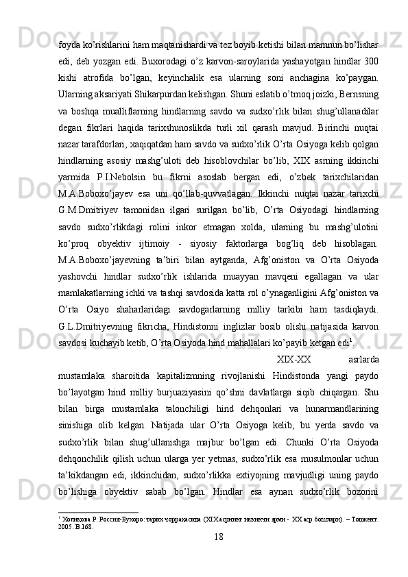 foyda ko’rishlarini ham maqtanishardi va tez boyib ketishi bilan mamnun bo’lishar
edi,  deb   yozgan   edi.  Buxorodagi   o’z  karvon-saroylarida   yashayotgan   hindlar   300
kishi   atrofida   bo’lgan,   keyinchalik   esa   ularning   soni   anchagina   ko’paygan.
Ularning aksariyati Shikarpurdan kelishgan. Shuni eslatib o’tmoq joizki, Bernsning
va   boshqa   mualliflarning   hindlarning   savdo   va   sudxo’rlik   bilan   shug’ullanadilar
degan   fikrlari   haqida   tarixshunoslikda   turli   xil   qarash   mavjud.   Birinchi   nuqtai
nazar tarafdorlari, xaqiqatdan ham savdo va sudxo’rlik O’rta Osiyoga kelib qolgan
hindlarning   asosiy   mashg’uloti   deb   hisoblovchilar   bo’lib,   XIX   asrning   ikkinchi
yarmida   P.I.Nebolsin   bu   fikrni   asoslab   bergan   edi,   o’zbek   tarixchilaridan
M.A.Boboxo’jayev   esa   uni   qo’llab-quvvatlagan.   Ikkinchi   nuqtai   nazar   tarixchi
G.M.Dmitriyev   tamonidan   ilgari   surilgan   bo’lib,   O’rta   Osiyodagi   hindlarning
savdo   sudxo’rlikdagi   rolini   inkor   etmagan   xolda,   ularning   bu   mashg’ulotini
ko’proq   obyektiv   ijtimoiy   -   siyosiy   faktorlarga   bog’liq   deb   hisoblagan.
M.A.Boboxo’jayevning   ta’biri   bilan   aytganda,   Afg’oniston   va   O’rta   Osiyoda
yashovchi   hindlar   sudxo’rlik   ishlarida   muayyan   mavqeni   egallagan   va   ular
mamlakatlarning ichki va tashqi savdosida katta rol o’ynaganligini Afg’oniston va
O’rta   Osiyo   shaharlaridagi   savdogarlarning   milliy   tarkibi   ham   tasdiqlaydi.
G.L.Dmitriyevning   fikricha,   Hindistonni   inglizlar   bosib   olishi   natijasida   karvon
savdosi kuchayib ketib, O’rta Osiyoda hind mahallalari ko’payib ketgan edi 1
. 
XIX-XX   asrlarda
mustamlaka   sharoitida   kapitalizmning   rivojlanishi   Hindistonda   yangi   paydo
bo’layotgan   hind   milliy   burjuaziyasini   qo’shni   davlatlarga   siqib   chiqargan.   Shu
bilan   birga   mustamlaka   talonchiligi   hind   dehqonlari   va   hunarmandlarining
sinishiga   olib   kelgan.   Natijada   ular   O’rta   Osiyoga   kelib,   bu   yerda   savdo   va
sudxo’rlik   bilan   shug’ullanishga   majbur   bo’lgan   edi.   Chunki   O’rta   Osiyoda
dehqonchilik   qilish   uchun   ularga   yer   yetmas,   sudxo’rlik   esa   musulmonlar   uchun
ta’kikdangan   edi,   ikkinchidan,   sudxo’rlikka   extiyojning   mavjudligi   uning   paydo
bo’lishiga   obyektiv   sabab   bo’lgan.   Hindlar   esa   aynan   sudxo’rlik   bozorini
1
 Холиқова Р. Россия-Бухоро: тарих чорраҳасида ( XIX  асрнинг иккинчи ярми -  XX  аср бошлари). – Тошкент.
2005.  B .168.
18 