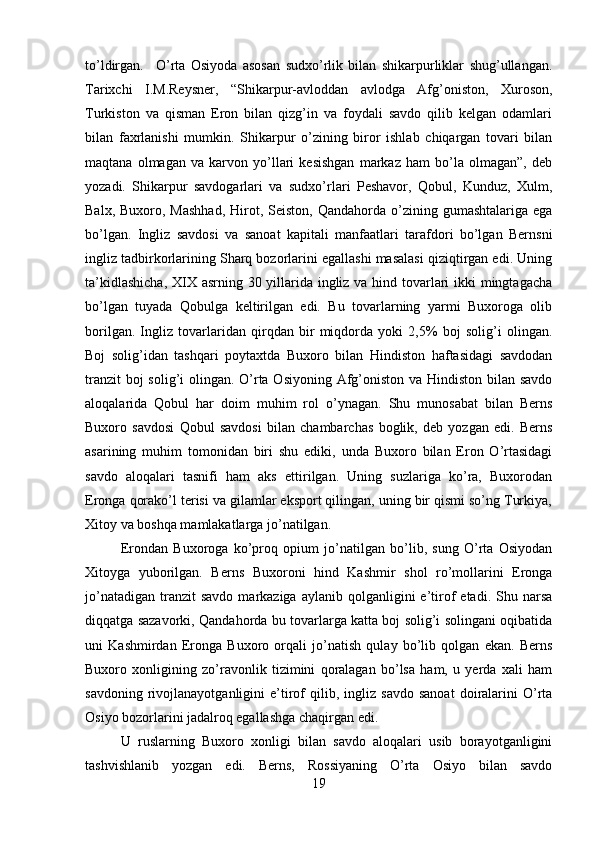 to’ldirgan. O’rta   Osiyoda   asosan   sudxo’rlik   bilan   shikarpurliklar   shug’ullangan.
Tarixchi   I.M.Reysner,   “Shikarpur-avloddan   avlodga   Afg’oniston,   Xuroson,
Turkiston   va   qisman   Eron   bilan   qizg’in   va   foydali   savdo   qilib   kelgan   odamlari
bilan   faxrlanishi   mumkin.   Shikarpur   o’zining   biror   ishlab   chiqargan   tovari   bilan
maqtana   olmagan   va   karvon   yo’llari   kesishgan   markaz   ham   bo’la   olmagan”,   deb
yozadi.   Shikarpur   savdogarlari   va   sudxo’rlari   Peshavor,   Qobul,   Kunduz,   Xulm,
Balx,  Buxoro, Mashhad,  Hirot, Seiston,  Qandahorda  o’zining  gumashtalariga  ega
bo’lgan.   Ingliz   savdosi   va   sanoat   kapitali   manfaatlari   tarafdori   bo’lgan   Bernsni
ingliz tadbirkorlarining Sharq bozorlarini egallashi masalasi qiziqtirgan edi. Uning
ta’kidlashicha,  XIX asrning 30 yillarida ingliz va hind tovarlari ikki mingtagacha
bo’lgan   tuyada   Qobulga   keltirilgan   edi.   Bu   tovarlarning   yarmi   Buxoroga   olib
borilgan.   Ingliz   tovarlaridan   qirqdan   bir   miqdorda   yoki   2,5%   boj   solig’i   olingan.
Boj   solig’idan   tashqari   poytaxtda   Buxoro   bilan   Hindiston   haftasidagi   savdodan
tranzit  boj  solig’i  olingan. O’rta Osiyoning Afg’oniston va Hindiston bilan savdo
aloqalarida   Qobul   har   doim   muhim   rol   o’ynagan.   Shu   munosabat   bilan   Berns
Buxoro   savdosi   Qobul   savdosi   bilan   chambarchas   boglik,   deb   yozgan   edi.   Berns
asarining   muhim   tomonidan   biri   shu   ediki,   unda   Buxoro   bilan   Eron   O’rtasidagi
savdo   aloqalari   tasnifi   ham   aks   ettirilgan.   Uning   suzlariga   ko’ra,   Buxorodan
Eronga qorako’l terisi va gilamlar eksport qilingan, uning bir qismi so’ng Turkiya,
Xitoy va boshqa mamlakatlarga jo’natilgan. 
Erondan   Buxoroga   ko’proq   opium   jo’natilgan   bo’lib,   sung   O’rta   Osiyodan
Xitoyga   yuborilgan.   Berns   Buxoroni   hind   Kashmir   shol   ro’mollarini   Eronga
jo’natadigan   tranzit  savdo   markaziga  aylanib  qolganligini   e’tirof   etadi.  Shu  narsa
diqqatga sazavorki, Qandahorda bu tovarlarga katta boj solig’i solingani oqibatida
uni   Kashmirdan   Eronga   Buxoro   orqali   jo’natish   qulay   bo’lib   qolgan   ekan.   Berns
Buxoro   xonligining   zo’ravonlik   tizimini   qoralagan   bo’lsa   ham,   u   yerda   xali   ham
savdoning   rivojlanayotganligini   e’tirof   qilib,  ingliz   savdo   sanoat   doiralarini   O’rta
Osiyo bozorlarini jadalroq egallashga chaqirgan edi. 
U   ruslarning   Buxoro   xonligi   bilan   savdo   aloqalari   usib   borayotganligini
tashvishlanib   yozgan   edi.   Berns,   Rossiyaning   O’rta   Osiyo   bilan   savdo
19 