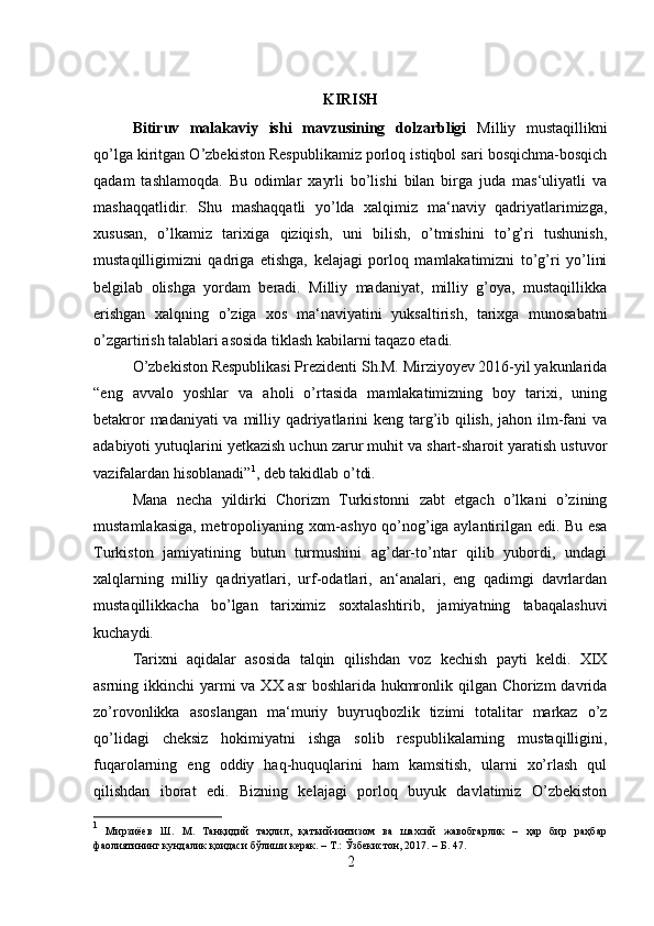 KIRISH
Bitiruv   malakaviy   ishi   mavzusining   dolzarbligi   Milliy   mustaqillikni
qo’lga kiritgan O’zbekiston Respublikamiz porloq istiqbol sari bosqichma-bosqich
qadam   tashlamoqda.   Bu   odimlar   xayrli   bo’lishi   bilan   birga   juda   mas‘uliyatli   va
mashaqqatlidir.   Shu   mashaqqatli   yo’lda   xalqimiz   ma‘naviy   qadriyatlarimizga,
xususan,   o’lkamiz   tarixiga   qiziqish,   uni   bilish,   o’tmishini   to’g’ri   tushunish,
mustaqilligimizni   qadriga   etishga,   kelajagi   porloq   mamlakatimizni   to’g’ri   yo’lini
belgilab   olishga   yordam   beradi.   Milliy   madaniyat,   milliy   g’oya,   mustaqillikka
erishgan   xalqning   o’ziga   xos   ma‘naviyatini   yuksaltirish,   tarixga   munosabatni
o’zgartirish talablari asosida tiklash kabilarni taqazo etadi. 
O’zbekiston Respublikasi Prezidenti Sh.M. Mirziyoyev 2016-yil yakunlarida
“eng   avvalo   yoshlar   va   aholi   o’rtasida   mamlakatimizning   boy   tarixi,   uning
betakror  madaniyati  va milliy qadriyatlarini  keng targ’ib qilish, jahon ilm-fani  va
adabiyoti yutuqlarini yetkazish uchun zarur muhit va shart-sharoit yaratish ustuvor
vazifalardan hisoblanadi” 1
, deb takidlab o’tdi.
Mana   necha   yildirki   Chorizm   Turkistonni   zabt   etgach   o’lkani   o’zining
mustamlakasiga, metropoliyaning xom-ashyo qo’nog’iga aylantirilgan edi. Bu esa
Turkiston   jamiyatining   butun   turmushini   ag’dar-to’ntar   qilib   yubordi,   undagi
xalqlarning   milliy   qadriyatlari,   urf-odatlari,   an‘analari,   eng   qadimgi   davrlardan
mustaqillikkacha   bo’lgan   tariximiz   soxtalashtirib,   jamiyatning   tabaqalashuvi
kuchaydi. 
Tarixni   aqidalar   asosida   talqin   qilishdan   voz   kechish   payti   keldi.   XIX
asrning ikkinchi  yarmi  va XX asr  boshlarida hukmronlik qilgan Chorizm  davrida
zo’rovonlikka   asoslangan   ma‘muriy   buyruqbozlik   tizimi   totalitar   markaz   o’z
qo’lidagi   cheksiz   hokimiyatni   ishga   solib   respublikalarning   mustaqilligini,
fuqarolarning   eng   oddiy   haq-huquqlarini   ham   kamsitish,   ularni   xo’rlash   qul
qilishdan   iborat   edi.   Bizning   kelajagi   porloq   buyuk   davlatimiz   O’zbekiston
1
  Мирзиёев   Ш.   М.   Танқидий   таҳлил,   қатъий-интизом   ва   шахсий   жавобгарлик   –   ҳар   бир   раҳбар
фаолиятининг кундалик қоидаси бўлиши керак. – Т.: Ўзбекистон, 2017. – Б. 47. 
2 