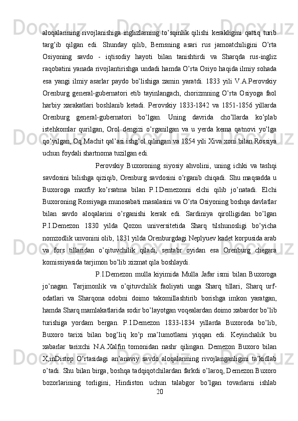 aloqalarining   rivojlanishiga   inglizlarning   to’sqinlik   qilishi   kerakligini   qattiq   turib
targ’ib   qilgan   edi.   Shunday   qilib,   Bernsning   asari   rus   jamoatchiligini   O’rta
Osiyoning   savdo   -   iqtisodiy   hayoti   bilan   tanishtirdi   va   Sharqda   rus-ingliz
raqobatini yanada rivojlantirishga undadi hamda O’rta Osiyo haqida ilmiy sohada
esa   yangi   ilmiy   asarlar   paydo   bo’lishiga   zamin   yaratdi.   1833   yili   V.A.Perovskiy
Orenburg   general-gubernatori   etib   tayinlangach,   chorizmning   O’rta   Osiyoga   faol
harbiy   xarakatlari   boshlanib   ketadi.   Perovskiy   1833-1842   va   1851-1856   yillarda
Orenburg   general-gubernatori   bo’lgan.   Uning   davrida   cho’llarda   ko’plab
istehkomlar   qurilgan,   Orol   dengizi   o’rganilgan   va   u   yerda   kema   qatnovi   yo’lga
qo’yilgan, Oq Machit qal’asi ishg’ol qilingan va 1854 yili Xiva xoni bilan Rossiya
uchun foydali shartnoma tuzilgan edi.
Perovskiy   Buxoroning   siyosiy   ahvolini,   uning   ichki   va   tashqi
savdosini  bilishga  qiziqib,  Orenburg  savdosini  o’rganib  chiqadi. Shu  maqsadda  u
Buxoroga   maxfiy   ko’rsatma   bilan   P.I.Demezonni   elchi   qilib   jo’natadi.   Elchi
Buxoroning Rossiyaga munosabati masalasini va O’rta Osiyoning boshqa davlatlar
bilan   savdo   aloqalarini   o’rganishi   kerak   edi.   Sardiniya   qirolligidan   bo’lgan
P.I.Demezon   1830   yilda   Qozon   universitetida   Sharq   tilshunosligi   bo’yicha
nomzodlik unvonini olib, 1831 yilda Orenburgdagi Neplyuev kadet korpusida arab
va   fors   tillaridan   o’qituvchilik   qiladi,   sentabr   oyidan   esa   Orenburg   chegara
komissiyasida tarjimon bo’lib xizmat qila boshlaydi. 
P.I.Demezon   mulla   kiyimida   Mulla   Jafar   ismi   bilan   Buxoroga
jo’nagan.   Tarjimonlik   va   o’qituvchilik   faoliyati   unga   Sharq   tillari,   Sharq   urf-
odatlari   va   Sharqona   odobni   doimo   takomillashtirib   borishga   imkon   yaratgan,
hamda Sharq mamlakatlarida sodir bo’layotgan voqealardan doimo xabardor bo’lib
turishiga   yordam   bergan.   P.I.Demezon   1833-1834   yillarda   Buxoroda   bo’lib,
Buxoro   tarixi   bilan   bog’liq   ko’p   ma’lumotlarni   yiqqan   edi.   Keyinchalik   bu
xabarlar   tarixchi   N.A.Xalfin   tomonidan   nashr   qilingan.   Demezon   Buxoro   bilan
X,inDistop   O’rtasidagi   an’anaviy   savdo   aloqalarining   rivojlanganligini   ta’kidlab
o’tadi. Shu bilan birga, boshqa tadqiqotchilardan farkdi o’laroq, Demezon Buxoro
bozorlarining   torligini,   Hindiston   uchun   talabgor   bo’lgan   tovarlarni   ishlab
20 