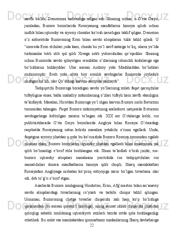 xavfli   bo’lib,   Demezonni   tashvishga   solgan   edi.   Shuning   uchun,   u   O’rta   Osiyo,
jumladan,   Buxoro   bozorlarida   Rossiyaning   manfatlarini   himoya   qilish   uchun
zudlik bilan iqtisodiy va siyosiy choralar ko’rish zarurligini taklif qilgan. Demezon
o’z   axborotida   Buxoroning   Eron   bilan   savdo   aloqalarini   tulik   tahlil   qiladi.   U
“uxoroda Eron elchilari juda kam, chunki bu yo’l xavf-xatarga to’liq, ularni yo’lda
turkmanlar   tutib   olib   qul   qilib   Xivaga   sotib   yuborishidan   qo’rqadilar.   Shuning
uchun   Buxoroda   savdo   qilayotgan   eronliklar   o’zlarining   ishonchli   kishilariga   ega
bo’lishlarini   hohlaydilar.   Ular   asosan   Andxoy   yoki   Mashhaddan   bo’lishlari
muhimroqdir.   Besh   yoki   oltita   boy   eronlik   savdogarlar   Buxoroda   joylashib
olishgan bo’lib, ular Qo’shbegi karvon-saroyida yashaydi”. 
Tadqiqotchi Buxoroga boradigan savdo yo’llarining xolati faqat qaroqchilar
tufayligina emas, balki mahalliy xokimlarning o’zlari tufayli ham xavfli ekanligini
ta’kidlaydi. Masalan, Hirotdan Buxoroga yo’l olgan karvon Buxoro noibi Baturxon
tomonidan talangan. Faqat  Buxoro xokimiyatining aralashuvi  natijasida Boturxon
savdogarlarga   keltirilgan   zararni   to’lagan   edi.   XIX   asr   O’rtalariga   kelib,   rus
publitsistikasida   O’rta   Osiyo   bozorlarida   Angliya   bilan   Rossiya   O’rtasidagi
raqobatda   Rossiyaning   ustun   kelishi   masalasi   yetakchi   o’rinni   egalladi.   Unda,
faqatgina siyosiy jihatdan u yoki bu ko’rinishda Buxoro Rossiya tomonidan egalab
olinmas ekan, Buxoro bozorlarini iqtisodiy jihatdan egallash bilan muammoni xal
qilib   bo’lmasligi   e’tirof   etila   boshlangan   edi.   Shuni   ta’kidlab   o’tiish   joizki,   rus-
buxoro   iqtisodiy   aloqalari   masalasini   yoritishda   rus   tadqiqotchilari   rus
sanoatchilari   doirasi   manfaatlarini   himoya   qilib   chiqib,   Sharq   mamlakatlari
Rossiyadan   Angliyaga   nisbatan   ko’proq   extiyojiga   zarur   bo’lgan   tovarlarni   olar
edi, deb to’g’ri e’tirof etgan. 
Asarlarda Buxoro xonligining Hindiston, Eron, Afg’oniston bilan an’anaviy
savdo   aloqalaridagi   tovarlarning   ro’yxati   va   tarkibi   chuqur   tahlil   qilingan.
Umuman,   Buxoroning   chetga   tovarlar   chiqarishi   xali   ham   ko’p   bo’lishiga
qaramasdan (bu asosan qorako’l hisobiga), uning sanoat ishlab chiqarishi jihatidan
qoloqligi   sababli   xonlikning   iqtisodiyoti   sezilarli   tarzda   ortda   qola   boshlaganligi
eslatiladi. Bu xolat esa mamlakatdan qimmatbaxo madanlarning Sharq davlatlariga
22 