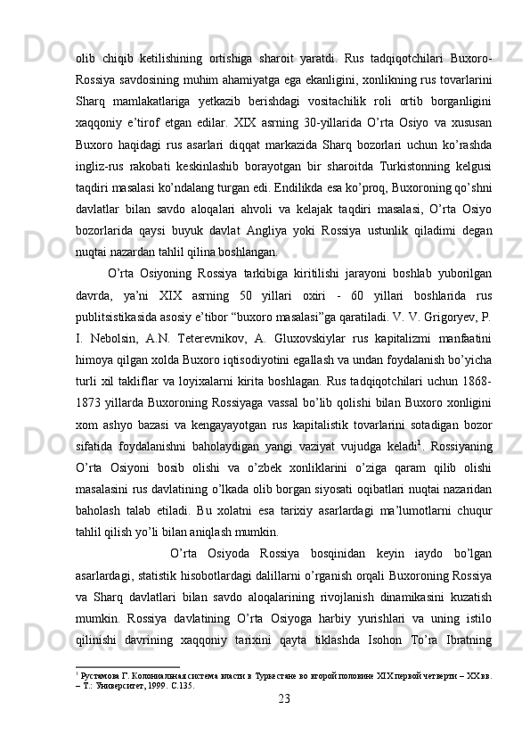 olib   chiqib   ketilishining   ortishiga   sharoit   yaratdi.   Rus   tadqiqotchilari   Buxoro-
Rossiya savdosining muhim ahamiyatga ega ekanligini, xonlikning rus tovarlarini
Sharq   mamlakatlariga   yetkazib   berishdagi   vositachilik   roli   ortib   borganligini
xaqqoniy   e’tirof   etgan   edilar.   XIX   asrning   30-yillarida   O’rta   Osiyo   va   xususan
Buxoro   haqidagi   rus   asarlari   diqqat   markazida   Sharq   bozorlari   uchun   ko’rashda
ingliz-rus   rakobati   keskinlashib   borayotgan   bir   sharoitda   Turkistonning   kelgusi
taqdiri masalasi ko’ndalang turgan edi. Endilikda esa ko’proq, Buxoroning qo’shni
davlatlar   bilan   savdo   aloqalari   ahvoli   va   kelajak   taqdiri   masalasi,   O’rta   Osiyo
bozorlarida   qaysi   buyuk   davlat   Angliya   yoki   Rossiya   ustunlik   qiladimi   degan
nuqtai nazardan tahlil qilina boshlangan. 
O’rta   Osiyoning   Rossiya   tarkibiga   kiritilishi   jarayoni   boshlab   yuborilgan
davrda,   ya’ni   XIX   asrning   50   yillari   oxiri   -   60   yillari   boshlarida   rus
publitsistikasida asosiy e’tibor “buxoro masalasi”ga qaratiladi. V. V. Grigoryev, P.
I.   Nebolsin,   A.N.   Teterevnikov,   A.   Gluxovskiylar   rus   kapitalizmi   manfaatini
himoya qilgan xolda Buxoro iqtisodiyotini egallash va undan foydalanish bo’yicha
turli   xil   takliflar   va   loyixalarni   kirita   boshlagan.   Rus   tadqiqotchilari   uchun   1868-
1873   yillarda   Buxoroning   Rossiyaga   vassal   bo’lib   qolishi   bilan   Buxoro   xonligini
xom   ashyo   bazasi   va   kengayayotgan   rus   kapitalistik   tovarlarini   sotadigan   bozor
sifatida   foydalanishni   baholaydigan   yangi   vaziyat   vujudga   keladi 1
.   Rossiyaning
O’rta   Osiyoni   bosib   olishi   va   o’zbek   xonliklarini   o’ziga   qaram   qilib   olishi
masalasini rus davlatining o’lkada olib borgan siyosati oqibatlari nuqtai nazaridan
baholash   talab   etiladi.   Bu   xolatni   esa   tarixiy   asarlardagi   ma’lumotlarni   chuqur
tahlil qilish yo’li bilan aniqlash mumkin. 
O’rta   Osiyoda   Rossiya   bosqinidan   keyin   iaydo   bo’lgan
asarlardagi, statistik hisobotlardagi dalillarni o’rganish orqali Buxoroning Rossiya
va   Sharq   davlatlari   bilan   savdo   aloqalarining   rivojlanish   dinamikasini   kuzatish
mumkin.   Rossiya   davlatining   O’rta   Osiyoga   harbiy   yurishlari   va   uning   istilo
qilinishi   davrining   xaqqoniy   tarixini   qayta   tiklashda   Isohon   To’ra   Ibratning
1
 Рустамова Г. Колониальная система власти в Туркестане во второй половине XIX первой четверти – XX вв.
– Т.: Университет, 1999.  C .135.
23 