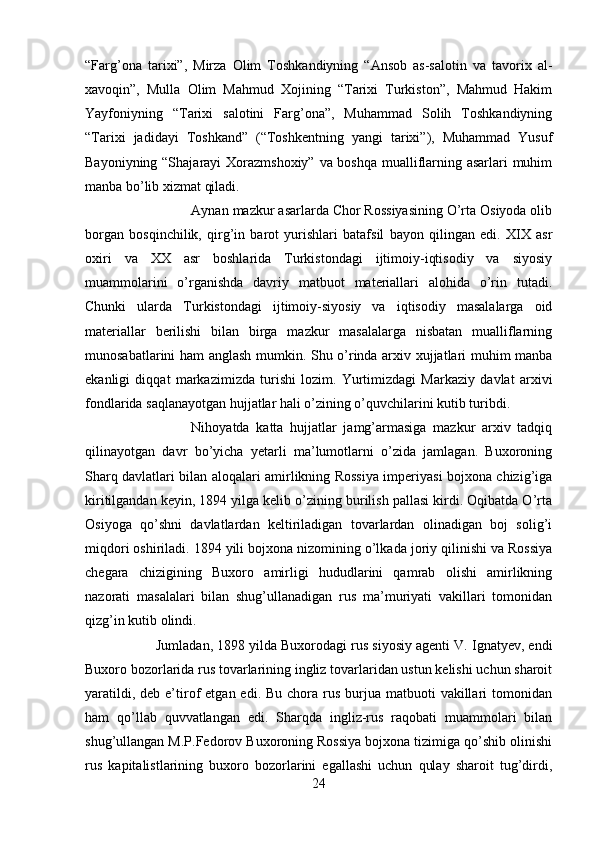 “Farg’ona   tarixi”,   Mirza   Olim   Toshkandiyning   “Ansob   as-salotin   va   tavorix   al-
xavoqin”,   Mulla   Olim   Mahmud   Xojining   “Tarixi   Turkiston”,   Mahmud   Hakim
Yayfoniyning   “Tarixi   salotini   Farg’ona”,   Muhammad   Solih   Toshkandiyning
“Tarixi   jadidayi   Toshkand”   (“Toshkentning   yangi   tarixi”),   Muhammad   Yusuf
Bayoniyning “Shajarayi  Xorazmshoxiy” va boshqa mualliflarning asarlari  muhim
manba bo’lib xizmat qiladi. 
Aynan mazkur asarlarda Chor Rossiyasining O’rta Osiyoda olib
borgan   bosqinchilik,   qirg’in   barot   yurishlari   batafsil   bayon   qilingan   edi.   XIX   asr
oxiri   va   XX   asr   boshlarida   Turkistondagi   ijtimoiy-iqtisodiy   va   siyosiy
muammolarini   o’rganishda   davriy   matbuot   materiallari   alohida   o’rin   tutadi.
Chunki   ularda   Turkistondagi   ijtimoiy-siyosiy   va   iqtisodiy   masalalarga   oid
materiallar   berilishi   bilan   birga   mazkur   masalalarga   nisbatan   mualliflarning
munosabatlarini ham anglash mumkin. Shu o’rinda arxiv xujjatlari muhim manba
ekanligi   diqqat   markazimizda   turishi   lozim.   Yurtimizdagi   Markaziy   davlat   arxivi
fondlarida saqlanayotgan hujjatlar hali o’zining o’quvchilarini kutib turibdi. 
Nihoyatda   katta   hujjatlar   jamg’armasiga   mazkur   arxiv   tadqiq
qilinayotgan   davr   bo’yicha   yetarli   ma’lumotlarni   o’zida   jamlagan.   Buxoroning
Sharq davlatlari bilan aloqalari amirlikning Rossiya imperiyasi bojxona chizig’iga
kiritilgandan keyin, 1894 yilga kelib o’zining burilish pallasi kirdi. Oqibatda O’rta
Osiyoga   qo’shni   davlatlardan   keltiriladigan   tovarlardan   olinadigan   boj   solig’i
miqdori oshiriladi. 1894 yili bojxona nizomining o’lkada joriy qilinishi va Rossiya
chegara   chizigining   Buxoro   amirligi   hududlarini   qamrab   olishi   amirlikning
nazorati   masalalari   bilan   shug’ullanadigan   rus   ma’muriyati   vakillari   tomonidan
qizg’in kutib olindi. 
Jumladan, 1898 yilda Buxorodagi rus siyosiy agenti V. Ignatyev, endi
Buxoro bozorlarida rus tovarlarining ingliz tovarlaridan ustun kelishi uchun sharoit
yaratildi,  deb  e’tirof   etgan  edi. Bu  chora rus  burjua matbuoti   vakillari   tomonidan
ham   qo’llab   quvvatlangan   edi.   Sharqda   ingliz-rus   raqobati   muammolari   bilan
shug’ullangan M.P.Fedorov Buxoroning Rossiya bojxona tizimiga qo’shib olinishi
rus   kapitalistlarining   buxoro   bozorlarini   egallashi   uchun   qulay   sharoit   tug’dirdi,
24 