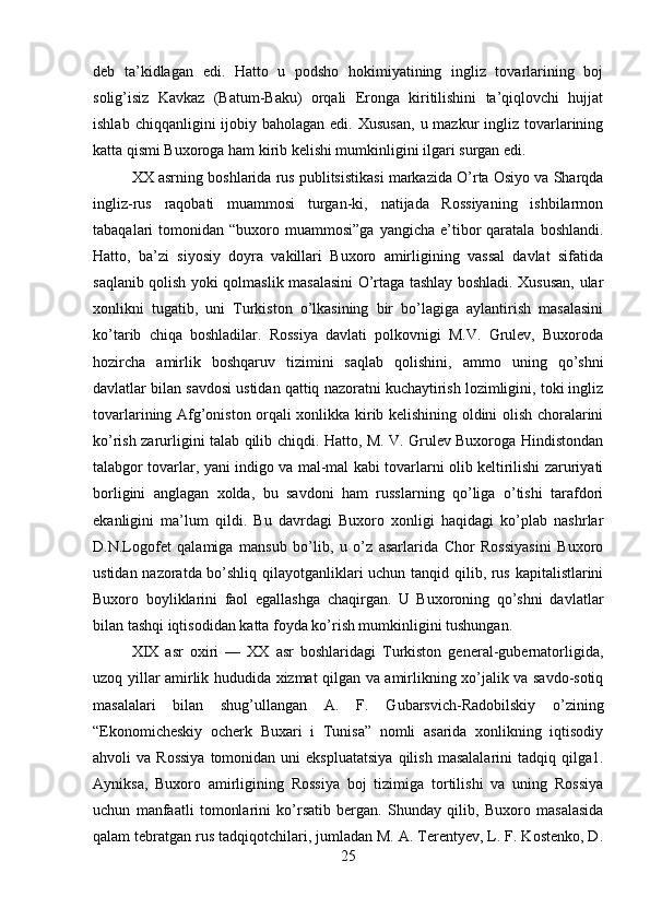 deb   ta’kidlagan   edi.   Hatto   u   podsho   hokimiyatining   ingliz   tovarlarining   boj
solig’isiz   Kavkaz   (Batum-Baku)   orqali   Eronga   kiritilishini   ta’qiqlovchi   hujjat
ishlab  chiqqanligini  ijobiy baholagan  edi.  Xususan,   u mazkur   ingliz  tovarlarining
katta qismi Buxoroga ham kirib kelishi mumkinligini ilgari surgan edi. 
XX asrning boshlarida rus publitsistikasi markazida O’rta Osiyo va Sharqda
ingliz-rus   raqobati   muammosi   turgan-ki,   natijada   Rossiyaning   ishbilarmon
tabaqalari   tomonidan  “buxoro  muammosi”ga  yangicha   e’tibor   qaratala   boshlandi.
Hatto,   ba’zi   siyosiy   doyra   vakillari   Buxoro   amirligining   vassal   davlat   sifatida
saqlanib qolish yoki qolmaslik masalasini O’rtaga tashlay boshladi. Xususan, ular
xonlikni   tugatib,   uni   Turkiston   o’lkasining   bir   bo’lagiga   aylantirish   masalasini
ko’tarib   chiqa   boshladilar.   Rossiya   davlati   polkovnigi   M.V.   Grulev,   Buxoroda
hozircha   amirlik   boshqaruv   tizimini   saqlab   qolishini,   ammo   uning   qo’shni
davlatlar bilan savdosi ustidan qattiq nazoratni kuchaytirish lozimligini, toki ingliz
tovarlarining Afg’oniston orqali xonlikka kirib kelishining oldini olish choralarini
ko’rish zarurligini talab qilib chiqdi. Hatto, M. V. Grulev Buxoroga Hindistondan
talabgor tovarlar, yani indigo va mal-mal kabi tovarlarni olib keltirilishi zaruriyati
borligini   anglagan   xolda,   bu   savdoni   ham   russlarning   qo’liga   o’tishi   tarafdori
ekanligini   ma’lum   qildi.   Bu   davrdagi   Buxoro   xonligi   haqidagi   ko’plab   nashrlar
D.N.Logofet   qalamiga   mansub   bo’lib,   u   o’z   asarlarida   Chor   Rossiyasini   Buxoro
ustidan nazoratda bo’shliq qilayotganliklari uchun tanqid qilib, rus kapitalistlarini
Buxoro   boyliklarini   faol   egallashga   chaqirgan.   U   Buxoroning   qo’shni   davlatlar
bilan tashqi iqtisodidan katta foyda ko’rish mumkinligini tushungan. 
XIX   asr   oxiri   —   XX   asr   boshlaridagi   Turkiston   general-gubernatorligida,
uzoq yillar amirlik hududida xizmat qilgan va amirlikning xo’jalik va savdo-sotiq
masalalari   bilan   shug’ullangan   A.   F.   Gubarsvich-Radobilskiy   o’zining
“Ekonomicheskiy   ocherk   Buxari   i   Tunisa”   nomli   asarida   xonlikning   iqtisodiy
ahvoli   va  Rossiya  tomonidan  uni  ekspluatatsiya   qilish   masalalarini  tadqiq  qilga1.
Ayniksa,   Buxoro   amirligining   Rossiya   boj   tizimiga   tortilishi   va   uning   Rossiya
uchun   manfaatli   tomonlarini   ko’rsatib   bergan.   Shunday   qilib,   Buxoro   masalasida
qalam tebratgan rus tadqiqotchilari, jumladan M. A. Terentyev, L. F. Kostenko, D.
25 