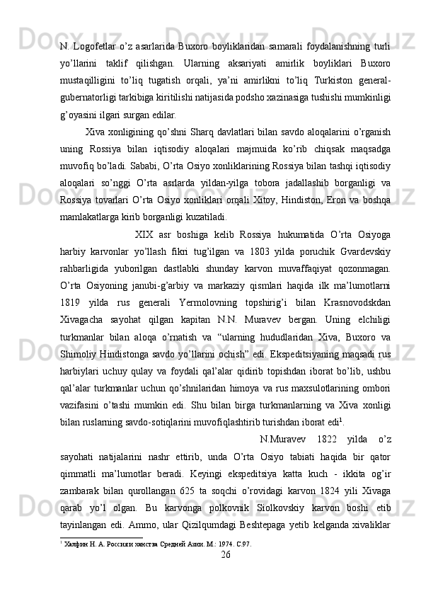 N.   Logofetlar   o’z   asarlarida   Buxoro   boyliklaridan   samarali   foydalanishning   turli
yo’llarini   taklif   qilishgan.   Ularning   aksariyati   amirlik   boyliklari   Buxoro
mustaqilligini   to’liq   tugatish   orqali,   ya’ni   amirlikni   to’liq   Turkiston   general-
gubernatorligi tarkibiga kiritilishi natijasida podsho xazinasiga tushishi mumkinligi
g’oyasini ilgari surgan edilar.
Xiva xonligining  qo’shni  Sharq davlatlari  bilan  savdo  aloqalarini  o’rganish
uning   Rossiya   bilan   iqtisodiy   aloqalari   majmuida   ko’rib   chiqsak   maqsadga
muvofiq bo’ladi. Sababi, O’rta Osiyo xonliklarining Rossiya bilan tashqi iqtisodiy
aloqalari   so’nggi   O’rta   asrlarda   yildan-yilga   tobora   jadallashib   borganligi   va
Rossiya   tovarlari   O’rta   Osiyo   xonliklari   orqali   Xitoy,   Hindiston,   Eron   va   boshqa
mamlakatlarga kirib borganligi kuzatiladi. 
XIX   asr   boshiga   kelib   Rossiya   hukumatida   O’rta   Osiyoga
harbiy   karvonlar   yo’llash   fikri   tug’ilgan   va   1803   yilda   poruchik   Gvardevskiy
rahbarligida   yuborilgan   dastlabki   shunday   karvon   muvaffaqiyat   qozonmagan.
O’rta   Osiyoning   janubi-g’arbiy   va   markaziy   qismlari   haqida   ilk   ma’lumotlarni
1819   yilda   rus   generali   Yermolovning   topshirig’i   bilan   Krasnovodskdan
Xivagacha   sayohat   qilgan   kapitan   N.N.   Muravev   bergan.   Uning   elchiligi
turkmanlar   bilan   aloqa   o’rnatish   va   “ularning   hududlaridan   Xiva,   Buxoro   va
Shimoliy  Hindistonga  savdo  yo’llarini  ochish”   edi. Ekspeditsiyaning  maqsadi  rus
harbiylari   uchuy   qulay   va   foydali   qal’alar   qidirib   topishdan   iborat   bo’lib,   ushbu
qal’alar   turkmanlar   uchun   qo’shnilaridan   himoya   va   rus   maxsulotlarining   ombori
vazifasini   o’tashi   mumkin   edi.   Shu   bilan   birga   turkmanlarning   va   Xiva   xonligi
bilan ruslarning savdo-sotiqlarini muvofiqlashtirib turishdan iborat edi 1
. 
N.Muravev   1822   yilda   o’z
sayohati   natijalarini   nashr   ettirib,   unda   O’rta   Osiyo   tabiati   haqida   bir   qator
qimmatli   ma’lumotlar   beradi.   Keyingi   ekspeditsiya   katta   kuch   -   ikkita   og’ir
zambarak   bilan   qurollangan   625   ta   soqchi   o’rovidagi   karvon   1824   yili   Xivaga
qarab   yo’l   olgan.   Bu   karvonga   polkovnik   Siolkovskiy   karvon   boshi   etib
tayinlangan   edi.   Ammo,   ular   Qizilqumdagi   Beshtepaga   yetib   kelganda   xivaliklar
1
 Халфин Н. А. Россия и ханства Средней Азии. М.: 1974.  C .97.
26 