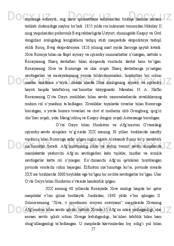 xujumiga   uchraydi,   eng   zarur   qimmatbaxo   ashyolardan   boshqa   hamma   narsani
tashlab chekinishga majbur bo’ladi. 1825 yilda rus hukumati tomonidan Nikolay II
ning yaqinlaridan polkovnik Berg rahbarligida Ustyurt, shuningdek Kaspiy va Orol
dengizlari   oraligidagi   kengliklarni   tadqiq   etish   maqsadida   ekspeditsiya   tashqil
etildi. Biroq,   Berg   ekspeditsiyasi   1826   yilning   mart   oyida   Saroyga   qaytib   ketadi.
Xiva Rossiya bilan na faqat siyosiy va iqtisodiy munosabatlar o’rnatgan, xattoki u
Rossiyaning   Sharq   davlatlari   bilan   aloqasida   vositachi   davlat   ham   bo’lgan.
Rossiyaning   Xiva   va   Buxoroga   va   ular   orqali   Sharq   davlatlariga   jo’natgan
savdogarlari   va   missiyalarining   yozma   bildirishnomalari,   hisobotlari   biz   uchun
manba   vazifasini   o’taydi,   chunki   ularda   Xiva   xonligining   siyosiy   va   iqtisodiy
hayoti   haqida   batafsilroq   ma’lumotlar   talayginadir.   Masalan:   N.   A.   Xalfin
Rossiyaning   O’rta   Osiyo   xonliklari   bilan   savdo   munosabatlarida   xivaliklarning
muhim   rol   o’ynashini   ta’kidlagan.   Xivaliklar   tuyalarda   tovarlar   bilan   Buxoroga
borishgan,   u   yerda   buxoro   tovarlari   va   chet   el   mollarini   olib   Orengburg,   qirg’iz
cho’llari orqali, yoki Mang’ishloq va Kaspiy dengizi orqali Astraxanga borishgan. 
O’rta   Osiyo   bilan   Hindiston   va   Afg’oniston   O’rtasidagi
iqtisodiy-savdo   aloqalari   to’g’risida   XIX   asrning   30   yillari   boshlarida   maxfiy
topshiriq bilan Buxoroga safar qilgan ingliz agenti Aleksandr Borns ko’p xarakterli
ma’lumotlar   beradi.   Afg’onistonning   ichki   va   tashqi   tranzit   savdo   aloqalarida
mamlakatda   yashovchi   Afg’on   savdogarlari   kabi   tojiklar,   hindlar   va   eronlik
savdogarlar   katta   rol   o’ynagan.   Ko’chmanchi   Afg’on   qabilalari   hisoblangan
povinda   vositachi   rolini   bajargan.   Elfinston   ma’lumotiga   ko’ra,   povinda   orasida
XIX asr boshlarida 3000 boylikka ega bo’lgan bir nechta savdogarlar bo’lgan. Ular
O’rta Osiyo bilan Hindiston o’rtasida hamkorlik qilgan. 
XIX   asrning   40   yillarida   Rossiyada   Xiva   xonligi   haqida   bir   qator
maqolalar   e’lon   qilina   boshlaydi.   Jumladan,   1840   yilda   e’lon   qilingan   G.
Gilmersenning   “Xiva,   v   nineshnem   svoyem   sostoyanii”   maqolasida   Xivaning
Afg’oniston bilan savdo qilishi, hattoki Xivada 15 Afg’on oilasi yashaganligi, ular
asosan   savdo   qilish   uchun   Xivaga   kelishganligi,   ba’zilari   tabiblik   bilan   ham
shug’ullanganligi   ta’kidlangan.   U   maqolada   karvonlardan   boj   solig’i   pul   bilan
27 