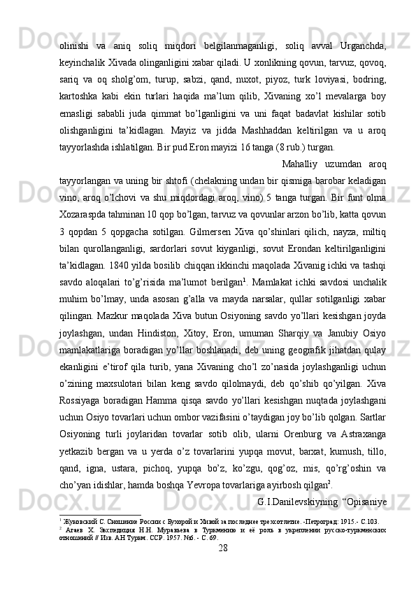 olinishi   va   aniq   soliq   miqdori   belgilanmaganligi,   soliq   avval   Urganchda,
keyinchalik Xivada olinganligini xabar qiladi. U xonlikning qovun, tarvuz, qovoq,
sariq   va   oq   sholg’om,   turup,   sabzi,   qand,   nuxot,   piyoz,   turk   loviyasi,   bodring,
kartoshka   kabi   ekin   turlari   haqida   ma’lum   qilib,   Xivaning   xo’l   mevalarga   boy
emasligi   sababli   juda   qimmat   bo’lganligini   va   uni   faqat   badavlat   kishilar   sotib
olishganligini   ta’kidlagan.   Mayiz   va   jidda   Mashhaddan   keltirilgan   va   u   aroq
tayyorlashda ishlatilgan. Bir pud Eron mayizi 16 tanga (8 rub.) turgan. 
Mahalliy   uzumdan   aroq
tayyorlangan va uning bir shtofi (chelakning undan bir qismiga barobar keladigan
vino,   aroq   o’lchovi   va   shu   miqdordagi   aroq,   vino)   5   tanga   turgan.   Bir   funt   olma
Xozaraspda tahminan 10 qop bo’lgan, tarvuz va qovunlar arzon bo’lib, katta qovun
3   qopdan   5   qopgacha   sotilgan.   Gilmersen   Xiva   qo’shinlari   qilich,   nayza,   miltiq
bilan   qurollanganligi,   sardorlari   sovut   kiyganligi,   sovut   Erondan   keltirilganligini
ta’kidlagan. 1840 yilda bosilib chiqqan ikkinchi maqolada Xivanig ichki va tashqi
savdo   aloqalari   to’g’risida   ma’lumot   berilgan 1
.   Mamlakat   ichki   savdosi   unchalik
muhim   bo’lmay,   unda   asosan   g’alla   va   mayda   narsalar,   qullar   sotilganligi   xabar
qilingan. Mazkur  maqolada Xiva butun Osiyoning savdo yo’llari kesishgan joyda
joylashgan,   undan   Hindiston,   Xitoy,   Eron,   umuman   Sharqiy   va   Janubiy   Osiyo
mamlakatlariga   boradigan   yo’llar   boshlanadi,   deb   uning   geografik   jihatdan   qulay
ekanligini   e’tirof   qila   turib,   yana   Xivaning   cho’l   zo’nasida   joylashganligi   uchun
o’zining   maxsulotari   bilan   keng   savdo   qilolmaydi,   deb   qo’shib   qo’yilgan.   Xiva
Rossiyaga   boradigan   Hamma   qisqa   savdo   yo’llari   kesishgan   nuqtada   joylashgani
uchun Osiyo tovarlari uchun ombor vazifasini o’taydigan joy bo’lib qolgan. Sartlar
Osiyoning   turli   joylaridan   tovarlar   sotib   olib,   ularni   Orenburg   va   Astraxanga
yetkazib   bergan   va   u   yerda   o’z   tovarlarini   yupqa   movut,   barxat,   kumush,   tillo,
qand,   igna,   ustara,   pichoq,   yupqa   bo’z,   ko’zgu,   qog’oz,   mis,   qo’rg’oshin   va
cho’yan idishlar, hamda boshqa Yevropa tovarlariga ayirbosh qilgan 2
.
G.I.Danilevskiyning   “Opisaniye
1
 Жуковский С. Сношение России с Бухорой и Хивой за последнее трехсотлетие. -Петроград: 1915.- С.103.
2
  Агаев   X.   Экспедиция   Н.Н.   Муравьева   в   Туркмению   и   её   роль   в   укреплении   русско-туркменских
отношений // Изв. АН Туркм. ССР. 1957. №6. - С. 69.
28 