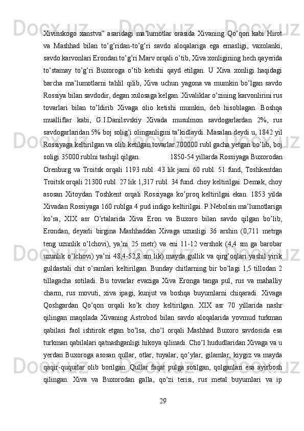 Xivinskogo   xanstva”   asaridagi   ma’lumotlar   orasida   Xivaning   Qo’qon   kabi   Hirot
va   Mashhad   bilan   to’g’ridan-to’g’ri   savdo   aloqalariga   ega   emasligi,   vaxolanki,
savdo karvonlari Erondan to’g’ri Marv orqali o’tib, Xiva xonligining hech qayerida
to’stamay   to’g’ri   Buxoroga   o’tib   ketishi   qayd   etilgan.   U   Xiva   xonligi   haqidagi
barcha   ma’lumotlarni   tahlil   qilib,   Xiva   uchun   yagona   va   mumkin   bo’lgan   savdo
Rossiya bilan savdodir, degan xulosaga kelgan. Xivaliklar o’zining karvonlirini rus
tovarlari   bilan   to’ldirib   Xivaga   olio   ketishi   mumkin,   deb   hisoblagan.   Boshqa
mualliflar   kabi,   G.I.Danilsvskiy   Xivada   musulmon   savdogarlardan   2%,   rus
savdogarlaridan 5% boj solig’i olinganligini ta’kidlaydi. Masalan deydi u, 1842 yil
Rossiyaga keltirilgan va olib ketilgan tovarlar 700000 rubl gacha yetgan bo’lib, boj
soligi 35000 rublni tashqil qilgan.  1850-54 yillarda Rossiyaga Buxorodan
Orenburg  va Troitsk  orqali  1193  rubl.  43 lik  jami  60  rubl.  51 fund, Toshkentdan
Troitsk orqali 21300 rubl. 27 lik 1,317 rubl. 34 fund. choy keltirilgai. Demak, choy
asosan   Xitoydan   Toshkent   orqali   Rossiyaga   ko’proq   keltirilgai   ekan.   1853   yilda
Xivadan Rossiyaga 160 rublga 4 pud indigo keltirilgai. P.Nebolsin ma’lumotlariga
ko’ra,   XIX   asr   O’rtalarida   Xiva   Eron   va   Buxoro   bilan   savdo   qilgan   bo’lib,
Erondan,   deyarli   birgina   Mashhaddan   Xivaga   uzunligi   36   arshin   (0,711   metrga
teng   uzunlik   o’lchovi),   ya’ni   25   metr)   va   eni   11-12   vershok   (4,4   sm   ga   barobar
uzunlik o’lchovi) ya’ni 48,4-52,8 sm  lik)  mayda gullik va qirg’oqlari yashil  yirik
guldastali   chit   o’ramlari   keltirilgan.   Bunday   chitlarning   bir   bo’lagi   1,5   tillodan   2
tillagacha   sotiladi.   Bu   tovarlar   evaziga   Xiva   Eronga   tanga   pul,   rus   va   mahalliy
charm,   rus   movuti,   xiva   ipagi,   kunjut   va   boshqa   buyumlarni   chiqaradi.   Xivaga
Qoshgardan   Qo’qon   orqali   ko’k   choy   keltirilgan.   XIX   asr   70   yillarida   nashr
qilingan   maqolada   Xivaning   Astrobod   bilan   savdo   aloqalarida   yovmud   turkman
qabilasi   faol   ishtirok   etgan   bo’lsa,   cho’l   orqali   Mashhad   Buxoro   savdosida   esa
turkman qabilalari qatnashganligi hikoya qilinadi. Cho’l hududlaridan Xivaga va u
yerdan Buxoroga  asosan   qullar,  otlar,  tuyalar, qo’ylar,  gilamlar,  kiygiz va  mayda
qaqir-ququrlar   olib   borilgan.   Qullar   faqat   pulga   sotilgan,   qolganlari   esa   ayirbosh
qilingan.   Xiva   va   Buxorodan   galla,   qo’zi   terisi,   rus   metal   buyumlari   va   ip
29 