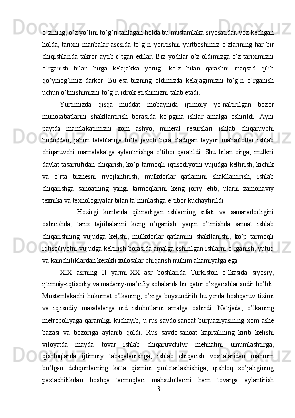 o’zining, o’z yo’lini to’g’ri tanlagan holda bu mustamlaka siyosatidan voz kechgan
holda,  tarixni  manbalar  asosida   to’g’ri  yoritishni   yurtboshimiz   o’zlarining  har   bir
chiqishlarida takror  aytib o’tgan edilar. Biz yoshlar  o’z oldimizga o’z tariximizni
o’rganish   bilan   birga   kelajakka   yorug’   ko’z   bilan   qarashni   maqsad   qilib
qo’ymog’imiz   darkor.   Bu   esa   bizning   oldimizda   kelajagimizni   to’g’ri   o’rganish
uchun o’tmishimizni to’g’ri idrok etishimizni talab etadi. 
Yurtimizda   qisqa   muddat   mobaynida   ijtimoiy   yo’naltirilgan   bozor
munosabatlarini   shakllantirish   borasida   ko’pgina   ishlar   amalga   oshirildi.   Ayni
paytda   mamlakatimizni   xom   ashyo,   mineral   resurslari   ishlab   chiqaruvchi
hududdan,   jahon   talablariga   to’la   javob   bera   oladigan   tayyor   mahsulotlar   ishlab
chiqaruvchi   mamalakatga   aylantirishga   e’tibor   qaratildi.   Shu   bilan   birga,   mulkni
davlat tasarrufidan chiqarish, ko’p tarmoqli iqtisodiyotni vujudga keltirish, kichik
va   o’rta   biznesni   rivojlantirish,   mulkdorlar   qatlamini   shakllantirish,   ishlab
chiqarishga   sanoatning   yangi   tarmoqlarini   keng   joriy   etib,   ularni   zamonaviy
texnika va texnologiyalar bilan ta’minlashga e’tibor kuchaytirildi. 
Hozirgi   kunlarda   qilinadigan   ishlarning   sifati   va   samaradorligini
oshirishda,   tarix   tajribalarini   keng   o’rganish,   yaqin   o’tmishda   sanoat   ishlab
chiqarishning   vujudga   kelishi,   mulkdorlar   qatlamini   shakllanishi,   ko’p   tarmoqli
iqtisodiyotni vujudga keltirish borasida amalga oshirilgan ishlarni o’rganish, yutuq
va kamchiliklardan kerakli xulosalar chiqarish muhim ahamiyatga ega. 
XIX   asrning   II   yarmi-XX   asr   boshlarida   Turkiston   o’lkasida   siyosiy,
ijtimoiy-iqtisodiy va madaniy-ma’rifiy sohalarda bir qator o’zgarishlar sodir bo’ldi.
Mustamlakachi  hukumat o’lkaning, o’ziga buysundirib bu yerda boshqaruv tizimi
va   iqtisodiy   masalalarga   oid   islohotlarni   amalga   oshirdi.   Natijada,   o’lkaning
metropoliyaga qaramligi kuchayib, u rus savdo-sanoat  burjuaziyasining xom ashe
bazasi   va   bozoriga   aylanib   qoldi.   Rus   savdo-sanoat   kapitalining   kirib   kelishi
viloyatda   mayda   tovar   ishlab   chiqaruvchilvr   mehnatini   umumlashtirga,
qishloqlarda   ijtimoiy   tabaqalanishga,   ishlab   chiqarish   vositalaridan   mahrum
bo’lgan   dehqonlarning   katta   qismini   proletarlashishiga,   qishloq   xo’jaligining
paxtachilikdan   boshqa   tarmoqlari   mahsulotlarini   ham   tovarga   aylantirish
3 