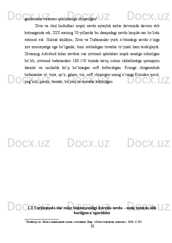 gazlamalar turkman qabilalariga chiqarilgan 1
. 
Xiva   va   chul   hududlari   orqali   savdo   aytaylik   asrlar   davomida   davom   etib
kelmaganda edi, XIX asrning 70-yillarida bu darajadagi savdo haqida ran bo’lishi
extimol   edi.   Xulosa   shulkim,   Xiva   va   Turkmanlar   yurti   o’rtasidagi   savdo   o’ziga
xos xususiyatga ega bo’lganki, buni sotiladigan tovarlar ro’yxati ham tasdiqlaydi.
Xivaning   Astrobod   bilan   savdosi   esa   yovmud   qabilalari   orqali   amalga   oshirilgan
bo’lib,   yovmud   turkmanlari   100-150   tuyada   taroq   uchun   ishlatiladiga   qoraqayin
daraxti   va   unchalik   ko’p   bo’lmagan   neft   keltirishgan.   Eronga   chegaradosh
turkmanlar ot, tuya, qo’y, gilam, tuz, neft chiqargan uning o’rniga Erondan qurol,
yog’och, porox, tamaki, bo’yoq va mevalar keltirilgan. 
1.2 Turkistonda sho’rolar hukumronligi davrida savdo – sotiq timizda olib
borilgan o’zgarishlar
1
  Г ильмсрссн. Хива в нынешнем своем состоянии. Выр. «Отечественные записки». 1840. С.105.
30 