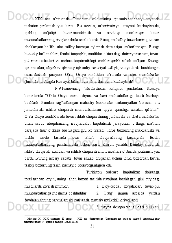 XIX   asr   o’rtalarida   Turkiston   xalqlarining   ijtimoiy-iqtisodiy   hayotida
nisbatan   jonlanish   yuz   berdi.   Bu   avvalo,   urbanizatsiya   jarayoni   kuchayishida,
qishloq   xo’jaligi,   hunarmandchilik   va   savdoga   asoslangan   bozor
munosabatlarining rivojlanishida sezila bordi. Biroq, mahalliy bozorlarning doirasi
cheklangan   bo’lib,   ular   milliy   bozorga   aylanish   darajasiga   ko’tarilmagan.   Bunga
hududiy bo’linishlar, feodal tarqoqlik, xonliklar o’rtasidagi doimiy urushlar, tovar-
pul   munosabatlari   va   mehnat   taqsimotidagi   cheklanganlik   sabab   bo’lgan.   Shunga
qaramasdan,  obyektiv ijtimoiy-iqtisodiy  zaruriyat  tufayli, viloyatlarda boshlangan
ixtisoslashish   jarayoni   O’rta   Osiyo   xonliklari   o’rtasida   va   chet   mamlakatlar
(birinchi navbagda Rossiya) bilan tovar almashinuvini kuchaytirdi 1
. 
P.P.Ivanovning   takidlashicha   xalqaro,   jumladan,   Rossiya
bozorlarida   “O’rta   Osiyo   xom   ashyosi   va   bazi   mahsulotlariga   talab   kuchaya
boshladi.   Bundan   rag’batlangan   mahalliy   korxonalar   imkoniyatlari   boricha,   o’z
jamoalarida   ishlab   chiqarish   munosabatlarini   qayta   qurishga   xarakat   qildilar”.
O’rta Osiyo xonliklarida tovar ishlab chiqarishning jonlanishi va chet mamlakatlar
bilan   savdo   aloqalarining   rivojlanishi,   kapitalistik   jarayonlar   o’lkaga   ma’lum
darajada   tasir   o’tkaza   boshlaganligini   ko’rsatadi.   Ichki   bozorning   shakllanishi   va
tashki   savdo   tasirida   tovar   ishlab   chiqarishning   kuchayishi   feodal
munosabatlarining   parchalanishi   uchun   zarur   sharoit   yaratdi.   Bunday   sharoitda
ishlab chiqarish kuchlari va ishlab chiqarish munosabatlari o’rtasida jonlanish yuz
berdi.   Buning   asosiy   sababi,   tovar   ishlab   chiqarish   uchun   ichki   bozordan   ko’ra,
tashqi bozorning tasiri kuchayib borayotganligida edi. 
Turkiston   xalqaro   kapitalizm   doirasiga
tortilgandan   keyin,  uning   jahon  bozori   tasirida  rivojlana  boshlaganligini   quyidagi
misollarda ko’rish mumkin:  1.   Boy-feodal   xo’jaliklari   tovar-pul
munosabatlariga moslasha boshladilar;  2.   Urug’   jamoa   asosida   yerdan
foydalanishning parchalanishi natijasida xususiy mulkchilik rivojlandi; 
3. mayda dehqon xo’jaliklari  bulinishi
1
  Мусаев   Н.   Х I Х   асрнинг   II   ярми   –   ХХ   аср   бошларида   Туркистонда   саноат   ишлаб   чиқаришнинг
шаклланиши. Т.: Iqtisod–moliya, 2008.  B . 27.
31 