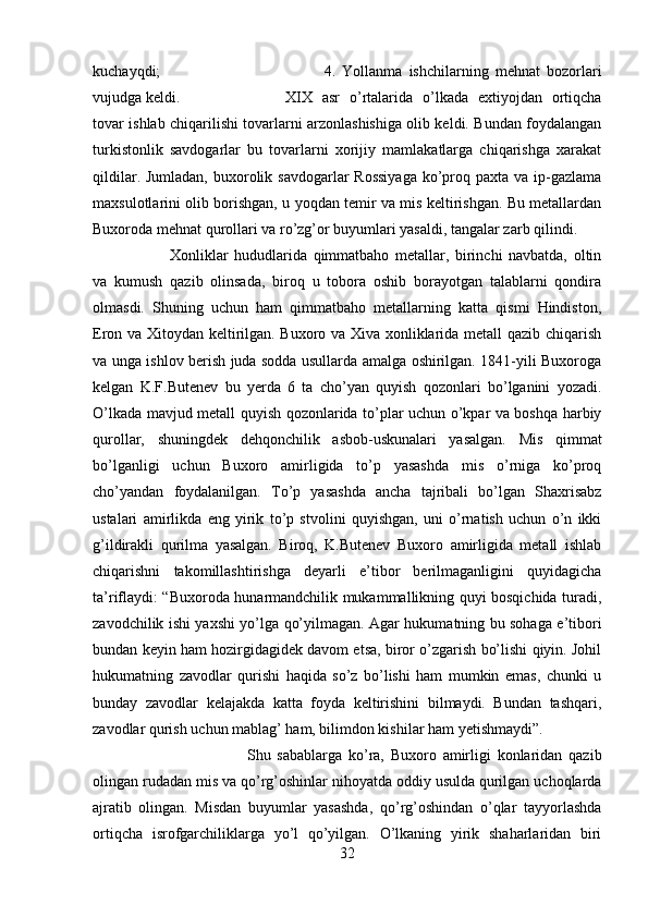 kuchayqdi;  4.   Yollanma   ishchilarning   mehnat   bozorlari
vujudga keldi.  XIX   asr   o’rtalarida   o’lkada   extiyojdan   ortiqcha
tovar ishlab chiqarilishi tovarlarni arzonlashishiga olib keldi. Bundan foydalangan
turkistonlik   savdogarlar   bu   tovarlarni   xorijiy   mamlakatlarga   chiqarishga   xarakat
qildilar. Jumladan,  buxorolik savdogarlar  Rossiyaga  ko’proq paxta va  ip-gazlama
maxsulotlarini olib borishgan, u yoqdan temir va mis keltirishgan. Bu metallardan
Buxoroda mehnat qurollari va ro’zg’or buyumlari yasaldi, tangalar zarb qilindi. 
Xonliklar   hududlarida   qimmatbaho   metallar,   birinchi   navbatda,   oltin
va   kumush   qazib   olinsada,   biroq   u   tobora   oshib   borayotgan   talablarni   qondira
olmasdi.   Shuning   uchun   ham   qimmatbaho   metallarning   katta   qismi   Hindiston,
Eron va Xitoydan keltirilgan. Buxoro va Xiva xonliklarida metall qazib chiqarish
va unga ishlov berish juda sodda usullarda amalga oshirilgan. 1841-yili Buxoroga
kelgan   K.F.Butenev   bu   yerda   6   ta   cho’yan   quyish   qozonlari   bo’lganini   yozadi.
O’lkada mavjud metall quyish qozonlarida to’plar uchun o’kpar va boshqa harbiy
qurollar,   shuningdek   dehqonchilik   asbob-uskunalari   yasalgan.   Mis   qimmat
bo’lganligi   uchun   Buxoro   amirligida   to’p   yasashda   mis   o’rniga   ko’proq
cho’yandan   foydalanilgan.   To’p   yasashda   ancha   tajribali   bo’lgan   Shaxrisabz
ustalari   amirlikda   eng   yirik   to’p   stvolini   quyishgan,   uni   o’rnatish   uchun   o’n   ikki
g’ildirakli   qurilma   yasalgan.   Biroq,   K.Butenev   Buxoro   amirligida   metall   ishlab
chiqarishni   takomillashtirishga   deyarli   e’tibor   berilmaganligini   quyidagicha
ta’riflaydi: “Buxoroda hunarmandchilik mukammallikning quyi bosqichida turadi,
zavodchilik ishi yaxshi yo’lga qo’yilmagan. Agar hukumatning bu sohaga e’tibori
bundan keyin ham hozirgidagidek davom etsa, biror o’zgarish bo’lishi qiyin. Johil
hukumatning   zavodlar   qurishi   haqida   so’z   bo’lishi   ham   mumkin   emas,   chunki   u
bunday   zavodlar   kelajakda   katta   foyda   keltirishini   bilmaydi.   Bundan   tashqari,
zavodlar qurish uchun mablag’ ham, bilimdon kishilar ham yetishmaydi”. 
Shu   sabablarga   ko’ra,   Buxoro   amirligi   konlaridan   qazib
olingan rudadan mis va qo’rg’oshinlar nihoyatda oddiy usulda qurilgan uchoqlarda
ajratib   olingan.   Misdan   buyumlar   yasashda,   qo’rg’oshindan   o’qlar   tayyorlashda
ortiqcha   isrofgarchiliklarga   yo’l   qo’yilgan.   O’lkaning   yirik   shaharlaridan   biri
32 