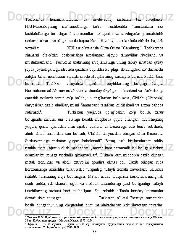 Toshkentda   hunarmandchilik   va   savdo-sotiq   nisbatan   tez   rivojlandi.
N.G.Maletskiyning   ma’lumotlariga   ko’ra,   Toshkentda   “mustahkam   sex
tashkilotlariga   birlashgan   hunarmandlar,   dehqonlar   va   savdogarlar   jamoatchilik
ishlarini o’zaro kelishgan xolda bajaradilar”. Rus hujjatlarida ifoda etilishicha, deb
yozadi u.  XIX asr o’rtalarida O’rta Osiyo “Gamburgi”  Toshkentda
shaharni   o’z-o’zini   boshqarishga   asoslangan   ajoyib   tamoyillar   rivojlandi   va
mustahkamlandi.   Toshkent   shahrining   rivojlanishiga   uning   tabiiy   jihatdan   qulay
joyda joylashganligi, atrofida qazilma boyliklar ko’pligi, shuningdek, ko’chmanchi
xalqlar   bilan   muntazam   suratda   savdo   aloqalarining   kuchayib   borishi   kuchli   tasir
ko’rsatdi.   Toshkent   viloyatida   qazilma   boyliklarning   ko’pligi   haqida
Nurmuhammad Alimov esdaliklarida shunday deyilgan: “Toshkent va Turkistonga
qarashli   yerlarda   temir   ko’p   bo’lib,   uni   tog’lardan   ko’pincha,   Chilchi   (Chirchiq)
daryosidan qazib oladilar; misni Samarqand tarafdan keltirishadi va arzon bahoda
sotishadi 1
.  Turkiston   yaqinida   qo’rg’oshin   ko’p   bo’lib,   zarur
bo’lganda   kishilar   uni   o’zlariga   kerakli   miqdorda   quyib   olishgan.   Chirchiqning
yuqori,   qumli   qismidan   oltin   ajratib   olishadi   va   Buxoroga   olib   borib   sotishadi,
aholi   shuni   hisobidan   kun   ko’radi,   Chilchi   daryosidan   olingan   oltin   Buxoroda
Sirdaryonikiga   nisbatan   yuqori   baholanadi”.   Biroq,   turli   birikmalardan   oddiy
usulda metall  ajratib olish mashaqqatli,  ammo kam  daromadli  ish bo’lgani  uchun
odamlar   bu   sohaga   unchalik   qiziqmadilar 2
.   O’lkada   kam   miqdorda   qazib   olingan
metall   xonliklar   va   aholi   extiyojini   qondira   olmas   edi.   Qazib   olingan   ruda
korxonalarga   uzilishlar   bilan   kelib   turganligi   tufayli   xonaki   zavodlarni   uzluksiz
ishlatib   turishning   iloji   bo’lmagan.   Metall   ishlab   chiqarish   korxonalarining   ish
usuli   sodda,   ish   sharoiti   og’ir   va   mehnat   unumdorligi   past   bo’lganligi   tufayli
ishchilarning   mehnat   haqi   oz   bo’lgan.   Shu   sababli   o’lkada   bunday   korxonalar
deyarli rivojlanmagan.  Turkiston   o’lkasi   Rossiya   tomonidan
bosib   olingach,   uning   chegaralari   chet   mamlakatlardan   keltirilayotgan   tovarlar,
1
 Хвостов В.М. Проблемы истории внешней политики России и международные отношения в конце 19 - нач.
20 вв. Избранные труды. – Москва: Наука, 1977.  C .74.
2
  Мусаев   Н.   Х I Х   асрнинг   II   ярми   –   ХХ   аср   бошларида   Туркистонда   саноат   ишлаб   чиқаришнинг
шаклланиши. Т .: Iqtisod–moliya, 2008. B.29.
33 