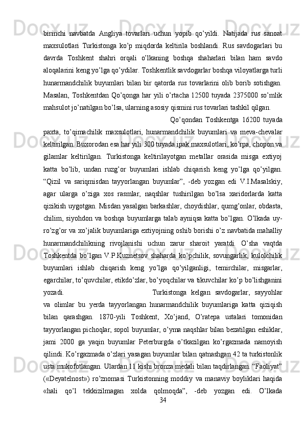 birinchi   navbatda   Angliya   tovarlari   uchun   yopib   qo’yildi.   Natijada   rus   sanoat
maxsulotlari   Turkistonga   ko’p   miqdorda   keltirila   boshlandi.   Rus   savdogarlari   bu
davrda   Toshkent   shahri   orqali   o’lkaning   boshqa   shaharlari   bilan   ham   savdo
aloqalarini keng yo’lga qo’ydilar. Toshkentlik savdogarlar boshqa viloyatlarga turli
hunarmandchilik   buyumlari   bilan   bir   qatorda   rus   tovarlarini   olib   borib   sotishgan.
Masalan, Toshkentdan Qo’qonga har yili o’rtacha 12500 tuyada 2375000 so’mlik
mahsulot jo’natilgan bo’lsa, ularning asosiy qismini rus tovarlari tashkil qilgan. 
Qo’qondan   Toshkentga   16200   tuyada
paxta,   to’qimachilik   maxsulotlari,   hunarmandchilik   buyumlari   va   meva-chevalar
keltirilgan. Buxorodan esa har yili 300 tuyada ipak maxsulotlari, ko’rpa, chopon va
gilamlar   keltirilgan.   Turkistonga   keltirilayotgan   metallar   orasida   misga   extiyoj
katta   bo’lib,   undan   ruzg’or   buyumlari   ishlab   chiqarish   keng   yo’lga   qo’yilgan.
“Qizil   va   sariqmisdan   tayyorlangan   buyumlar”,   -deb   yozgan   edi   V.I.Masalskiy,
agar   ularga   o’ziga   xos   rasmlar,   naqshlar   tushirilgan   bo’lsa   xaridorlarda   katta
qizikish uygotgan. Misdan yasalgan barkashlar, choydishlar, qumg’onlar, obdasta,
chilim,  siyohdon  va  boshqa   buyumlarga   talab  ayniqsa   katta  bo’lgan.  O’lkada  uy-
ro’zg’or va xo’jalik buyumlariga extiyojning oshib borishi o’z navbatida mahalliy
hunarmandchilikning   rivojlanishi   uchun   zarur   sharoit   yaratdi.   O’sha   vaqtda
Toshkentda   bo’lgan   V.P.Kuznetsov   shaharda   ko’pchilik,   sovungarlik,   kulolchilik
buyumlari   ishlab   chiqarish   keng   yo’lga   qo’yilganligi,   temirchilar,   misgarlar,
egarchilar, to’quvchilar, etikdo’zlar, bo’yoqchilar va tikuvchilar ko’p bo’lishganini
yozadi.  Turkistonga   kelgan   savdogarlar,   sayyohlar
va   olimlar   bu   yerda   tayyorlangan   hunarmandchilik   buyumlariga   katta   qiziqish
bilan   qarashgan.   1870-yili   Toshkent,   Xo’jand,   O’ratepa   ustalari   tomonidan
tayyorlangan pichoqlar, sopol buyumlar, o’yma naqshlar bilan bezatilgan eshiklar,
jami   2000   ga   yaqin   buyumlar   Peterburgda   o’tkazilgan   ko’rgazmada   namoyish
qilindi. Ko’rgazmada o’zlari yasagan buyumlar bilan qatnashgan 42 ta turkistonlik
usta mukofotlangan. Ulardan 11 kishi bronza medali bilan taqdirlangan. “Faoliyat”
(«Deyatelnost»)   ro’znomasi   Turkistonning   moddiy   va   manaviy   boyliklari   haqida
«hali   qo’l   tekkizilmagan   xolda   qolmoqda”,   -deb   yozgan   edi.   O’lkada
34 