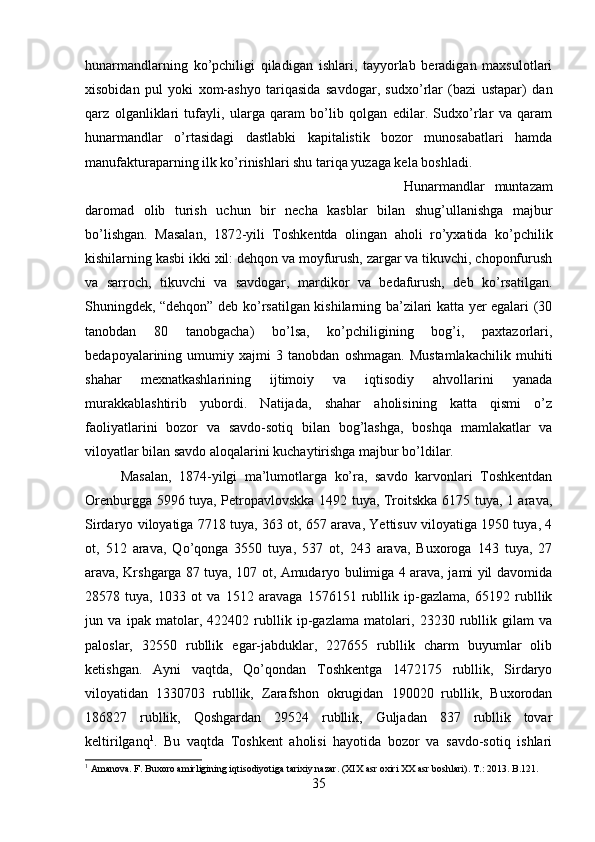 hunarmandlarning   ko’pchiligi   qiladigan   ishlari,   tayyorlab   beradigan   maxsulotlari
xisobidan   pul   yoki   xom-ashyo   tariqasida   savdogar,   sudxo’rlar   (bazi   ustapar)   dan
qarz   olganliklari   tufayli,   ularga   qaram   bo’lib   qolgan   edilar.   Sudxo’rlar   va   qaram
hunarmandlar   o’rtasidagi   dastlabki   kapitalistik   bozor   munosabatlari   hamda
manufakturaparning ilk ko’rinishlari shu tariqa yuzaga kela boshladi. 
Hunarmandlar   muntazam
daromad   olib   turish   uchun   bir   necha   kasblar   bilan   shug’ullanishga   majbur
bo’lishgan.   Masalan,   1872-yili   Toshkentda   olingan   aholi   ro’yxatida   ko’pchilik
kishilarning kasbi ikki xil: dehqon va moyfurush, zargar va tikuvchi, choponfurush
va   sarroch,   tikuvchi   va   savdogar,   mardikor   va   bedafurush,   deb   ko’rsatilgan.
Shuningdek, “dehqon” deb ko’rsatilgan kishilarning ba’zilari katta yer egalari (30
tanobdan   80   tanobgacha)   bo’lsa,   ko’pchiligining   bog’i,   paxtazorlari,
bedapoyalarining   umumiy   xajmi   3   tanobdan   oshmagan.   Mustamlakachilik   muhiti
shahar   mexnatkashlarining   ijtimoiy   va   iqtisodiy   ahvollarini   yanada
murakkablashtirib   yubordi.   Natijada,   shahar   aholisining   katta   qismi   o’z
faoliyatlarini   bozor   va   savdo-sotiq   bilan   bog’lashga,   boshqa   mamlakatlar   va
viloyatlar bilan savdo aloqalarini kuchaytirishga majbur bo’ldilar. 
Masalan,   1874-yilgi   ma’lumotlarga   ko’ra,   savdo   karvonlari   Toshkentdan
Orenburgga 5996 tuya, Petropavlovskka 1492 tuya, Troitskka 6175 tuya, 1 arava,
Sirdaryo viloyatiga 7718 tuya, 363 ot, 657 arava, Yettisuv viloyatiga 1950 tuya, 4
ot,   512   arava,   Qo’qonga   3550   tuya,   537   ot,   243   arava,   Buxoroga   143   tuya,   27
arava, Krshgarga 87 tuya, 107 ot, Amudaryo bulimiga 4 arava, jami yil davomida
28578   tuya,   1033   ot   va   1512   aravaga   1576151   rubllik   ip-gazlama,   65192   rubllik
jun   va   ipak   matolar,   422402   rubllik   ip-gazlama   matolari,   23230   rubllik   gilam   va
paloslar,   32550   rubllik   egar-jabduklar,   227655   rubllik   charm   buyumlar   olib
ketishgan.   Ayni   vaqtda,   Qo’qondan   Toshkentga   1472175   rubllik,   Sirdaryo
viloyatidan   1330703   rubllik,   Zarafshon   okrugidan   190020   rubllik,   Buxorodan
186827   rubllik,   Qoshgardan   29524   rubllik,   Guljadan   837   rubllik   tovar
keltirilganq 1
.   Bu   vaqtda   Toshkent   aholisi   hayotida   bozor   va   savdo-sotiq   ishlari
1
 Amanova. F. Buxoro amirligining iqtisodiyotiga tarixiy nazar. (XIX asr oxiri XX asr boshlari). T .: 2013.  B .121.
35 