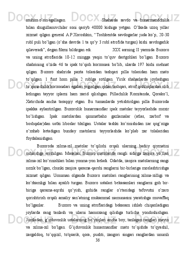 muhim o’rin egallagan.  Shaharda   savdo   va   hunarmandchilik
bilan   shugullanuvchilar   soni   qariyb   40000   kishiga   yetgan.   O’lkada   uzoq   yillar
xizmat   qilgan   general   A.P.Xoroshkin,   “Toshkentda   savdogarlar   juda   ko’p,   20-30
rubl puli bo’lgan (o’sha davrda 1 ta qo’y 3 rubl atrofida turgan) kishi savdogarlik
qilaveradi”, degan fikrni bildirgan edi. XIX   asrning   II   yarmida   Buxoro
va   uning   atroflarida   10-12   mingga   yaqin   to’quv   dastgohlari   bo’lgan.   Buxoro
shahrining   o’zida   46   ta   ipak   to’qish   korxonasi   bo’lib,   ularda   197   kishi   mehnat
qilgan.   Buxoro   shahrida   paxta   tolasidan   tashqari   pilla   tolasidan   ham   mato
to’qilgan.   1   funt   hom   pilla   2   rublga   sotilgan.   Yirik   shaharlarda   joylashgan
to’qimachilik korxonalari egalari yigirilgan ipdan tashqari, atrof qishloqlardan olib
kelingan   tayyor   iplarni   ham   xarid   qilishgan.   Pillachilik   Romitanda,   Qorako’l,
Xatirchida   ancha   taraqqiy   etgan.   Bu   tumanlarda   yetishtirilgan   pilla   Buxoroda
ipakka   aylantirilgan.   Buxorolik   hunarmandlar   ipak   matolar   tayyorlashda   moxir
bo’lishgan.   Ipak   matolardan   qimmatbaho   gazlamalar   (atlas,   zarbof   va
boshqalar)dan   ustki   liboslar   tikilgan.   Ustalar   tashki   ko’rinishidan   zar   qog’ozga
o’xshab   ketadigan   bunday   matolarni   tayyorlashda   ko’plab   zar   tolalaridan
foydalanishgan. 
Buxoroda   xilma-xil   matolar   to’qilishi   orqali   ularning   badiiy   qiymatini
oshirishga   erishilgan.   Masalan,   Buxoro   matolarida   rangli   sidirga   zanjira   yo’llari
xilma-xil  ko’rinishlari  bilan yonma-yon keladi. Odatda, zanjira matolarning rangi
nozik bo’lgan, chunki zanjira qarama-qarshi ranglarni bir-birlariga moslashtirishga
xizmat   qilgan.   Umuman   olganda   Buxoro   matolari   ranglarining   xilma-xilligi   va
ko’rkamligi   bilan   ajralib   turgan.   Buxoro   ustalari   bekasamlari   ranglarni   goh   bir-
biriga   qarama-aqrshi   qo’yish,   gohida   ranglar   o’rtasidagi   tafovutni   o’zaro
qorishtirish   orqali   amaliy   san’atning   mukammal   namunasini   yaratishga   muvaffaq
bo’lganlar. Buxoro   va   uning   atroflaridagi   bekasam   ishlab   chiqariladigan
joylarda   rang   tanlash   va   ularni   hamoxang   qilishga   turlicha   yondoshishgan.
Jumladan, g’ijduvonlik ustalarning bo’yoqlari ancha boy, tanlagan ranglari mayin
va   xilma-xil   bo’lgan.   G’ijduvonlik   hunarmandlar   mato   to’qishda   to’qyashil,
zargaldoq,   to’qqizil,   to'qsarik,   qora,   pushti,   zangori   singari   ranglardan   unumli
36 