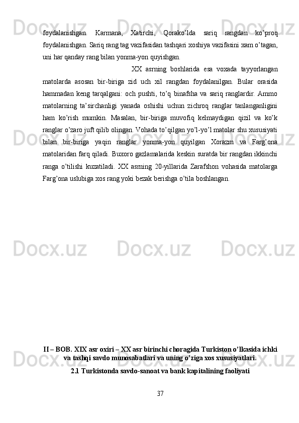 foydalanishgan.   Karmana,   Xatirchi,   Qorako’lda   sariq   rangdan   ko’proq
foydalanishgan. Sariq rang tag vazifasidan tashqari xoshiya vazifasini xam o’tagan,
uni har qanday rang bilan yonma-yon quyishgan. 
XX   asrning   boshlarida   esa   voxada   tayyorlangan
matolarda   asosan   bir-biriga   zid   uch   xil   rangdan   foydalanilgan.   Bular   orasida
hammadan   keng   tarqalgani:   och   pushti,   to’q   binafsha   va   sariq   ranglardir.   Ammo
matolarning   ta’sirchanligi   yanada   oshishi   uchun   zichroq   ranglar   tanlanganligini
ham   ko’rish   mumkin.   Masalan,   bir-biriga   muvofiq   kelmaydigan   qizil   va   ko’k
ranglar o’zaro juft qilib olingan. Vohada to’qilgan yo’l-yo’l matolar shu xususiyati
bilan   bir-biriga   yaqin   ranglar   yonma-yon   quyilgan   Xorazm   va   Farg’ona
matolaridan farq qiladi. Buxoro gazlamalarida keskin suratda bir rangdan ikkinchi
ranga   o’tilishi   kuzatiladi.   XX   asrning   20-yillarida   Zarafshon   vohasida   matolarga
Farg’ona uslubiga xos rang yoki bezak berishga o’tila boshlangan.
II – BOB. XIX asr oxiri – XX asr birinchi choragida Turkiston o’lkasida ichki
va tashqi savdo munosabatlari va uning o’ziga xos xususiyatlari.
2.1 Turkistonda savdo-sanoat va bank kapitalining faoliyati
37 