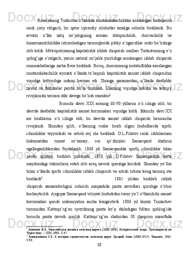 Rossiyaning Turkiston o’lkasida mustamlakachilikka asoslangan boshqarish
usuli   joriy   etilgach,   bir   qator   iqtisodiy   islohotlar   amalga   oshirila   boshlandi.   Bu
avvalo   o’lka   xalq   xo’jaligining   asosan   dehqonchilik,   chorvachilik   va
hunarmandchilikka ixtisoslashgan tarmoqlarida jiddiy o’zgarishlar sodir bo’lishiga
olib keldi. Metropoliyaning kapitalistik ishlab chiqarish usullari Turkistonning o’z
qobig’iga   o’ralgach,   yarim   natural   xo’jalik  yuritishga   asoslangan   ishlab   chiqarish
munosabatlariga zarba Bera boshladi. Biroq, chorizmning iustabidlikka asoslangan
mustamlakachilik   siyosati   o’lkada   to’laqonli   kapitalistik  sanoat   ishlab   chiqarishni
vujudga   keltirishga   imkon   bermas   edi.   Shunga   qaramasdan,   o’lkada   dastlabki
zavod   va   fabrikalar   paydo   bo’la   boshladi.   Ularning   vujudga   kelishi   va   tadrijiy
rivojlanishi tarixini ikki davrga bo’lish mumkin 1
.
Birinchi   davri   XIX   asrning   60-90   yillarini   o’z   ichiga   olib,   bu
davrda   dastlabki   kapitalistik   sanoat   korxonalari   vujudga   keldi.   Ikkinchi   davr-XX
asr   boshlarini   o’z   ichiga   olib,   bu   davrda   sanoat   ishlab   chiqarish   birmuncha
rivojlandi.   Shunday   qilib,   o’lkaning   ruslar   bosib   olgan   hududlarida   siprtli
ichimliklar   tayyorlash   va   sotish   avj   ola   boshladi.   D.L.Filatov   ismli   ishbilarmon
hukumatdan   ruxsat   so’ramay,   rus   qo’shinlari   Samarqand   shahrini
egallaganliklaridan   foydalanib,   1868   yil   Samarqandda   spirtli   ichimliklar   bilan
savdo   qilishni   boshlab   yuboradi.   1870   yili   D.Filatov   Samarqandda   katta
maydondagi tokzorlarni sotab olib aroq zavodi qurishga kirishdi. Shunday yo’llar
bilan o’lkada spirtli  ichimliklar ishlab chiqarish va sotish tobora keng tarmoq ota
boshladi 2
.  1881   yildan   boshlab   ishlab
chiqarish   samaradorligini   oshirish   maqsadida   paxta   zavodlari   qurishga   e’tibor
kuchaytirildi. Aygiqsa Samarqand viloyati hududidan temir yo’l o’tkazilishi sanoat
korxonalari   qurish   imkoniyatini   ancha   kengaytirdi.   1886   yil   knyaz   Tinxachev
tomonidan   Kattaqo’rg’on   uyezdining   paxta   ko’p   ekiladigan   Mitan   qishlog’ida
birinchi   paxta   zavodi   qurildi.   Kattaqo’rg’on   shahridan   30   chaqirim   masofada
1
  Антипин В.А. Закаспийская военная железная дорога (1880-1898). Исторический  очерк. Путеводитель  по
Туркестану. – СПб, 1903.  C .47.
2
  Ахмаджонова   З.К.   К   истории   строительства   железных   дорог   Средней   Азии   (1880-1917).   Ташкент,   1965.
C .93.
38 