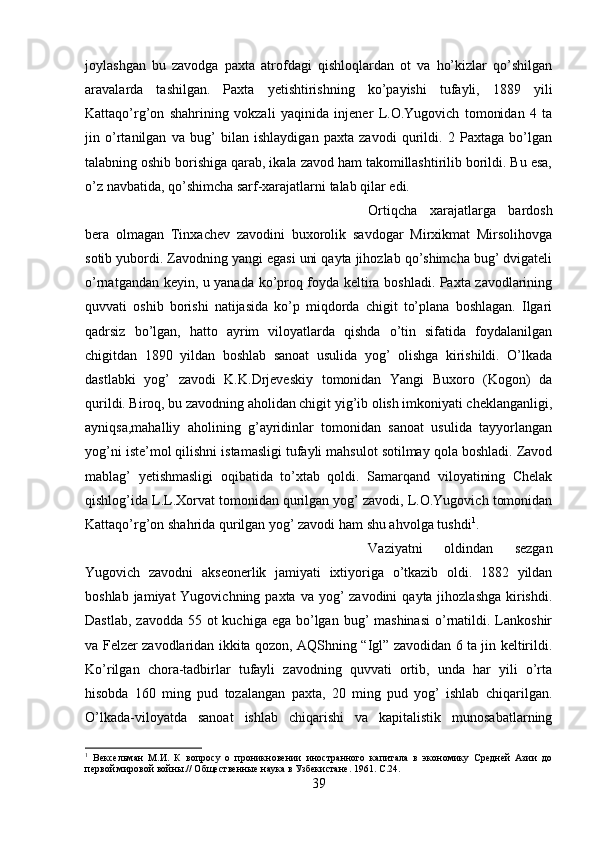 joylashgan   bu   zavodga   paxta   atrofdagi   qishloqlardan   ot   va   ho’kizlar   qo’shilgan
aravalarda   tashilgan.   Paxta   yetishtirishning   ko’payishi   tufayli,   1889   yili
Kattaqo’rg’on   shahrining   vokzali   yaqinida   injener   L.O.Yugovich   tomonidan   4   ta
jin   o’rtanilgan   va   bug’   bilan   ishlaydigan   paxta   zavodi   qurildi.   2   Paxtaga   bo’lgan
talabning oshib borishiga qarab, ikala zavod ham takomillashtirilib borildi. Bu esa,
o’z navbatida, qo’shimcha sarf-xarajatlarni talab qilar edi. 
Ortiqcha   xarajatlarga   bardosh
bera   olmagan   Tinxachev   zavodini   buxorolik   savdogar   Mirxikmat   Mirsolihovga
sotib yubordi. Zavodning yangi egasi uni qayta jihozlab qo’shimcha bug’ dvigateli
o’rnatgandan keyin, u yanada ko’proq foyda keltira boshladi. Paxta zavodlarining
quvvati   oshib   borishi   natijasida   ko’p   miqdorda   chigit   to’plana   boshlagan.   Ilgari
qadrsiz   bo’lgan,   hatto   ayrim   viloyatlarda   qishda   o’tin   sifatida   foydalanilgan
chigitdan   1890   yildan   boshlab   sanoat   usulida   yog’   olishga   kirishildi.   O’lkada
dastlabki   yog’   zavodi   K.K.Drjeveskiy   tomonidan   Yangi   Buxoro   (Kogon)   da
qurildi. Biroq, bu zavodning aholidan chigit yig’ib olish imkoniyati cheklanganligi,
ayniqsa,mahalliy   aholining   g’ayridinlar   tomonidan   sanoat   usulida   tayyorlangan
yog’ni iste’mol qilishni istamasligi tufayli mahsulot sotilmay qola boshladi. Zavod
mablag’   yetishmasligi   oqibatida   to’xtab   qoldi.   Samarqand   viloyatining   Chelak
qishlog’ida L.L.Xorvat tomonidan qurilgan yog’ zavodi, L.O.Yugovich tomonidan
Kattaqo’rg’on shahrida qurilgan yog’ zavodi ham shu ahvolga tushdi 1
. 
Vaziyatni   oldindan   sezgan
Yugovich   zavodni   akseonerlik   jamiyati   ixtiyoriga   o’tkazib   oldi.   1882   yildan
boshlab jamiyat  Yugovichning paxta  va yog’  zavodini  qayta jihozlashga  kirishdi.
Dastlab,  zavodda 55 ot  kuchiga ega  bo’lgan bug’  mashinasi  o’rnatildi. Lankoshir
va Felzer zavodlaridan ikkita qozon, AQShning “Igl” zavodidan 6 ta jin keltirildi.
Ko’rilgan   chora-tadbirlar   tufayli   zavodning   quvvati   ortib,   unda   har   yili   o’rta
hisobda   160   ming   pud   tozalangan   paxta,   20   ming   pud   yog’   ishlab   chiqarilgan.
O’lkada-viloyatda   sanoat   ishlab   chiqarishi   va   kapitalistik   munosabatlarning
1
  Вексельман   М.И.   К   вопросу   о   проникновении   иностранного   капитала   в   экономику   Средней   Азии   до
первой мировой войны.// Общественные наука в Узбекистане. 1961.  C .24.
39 