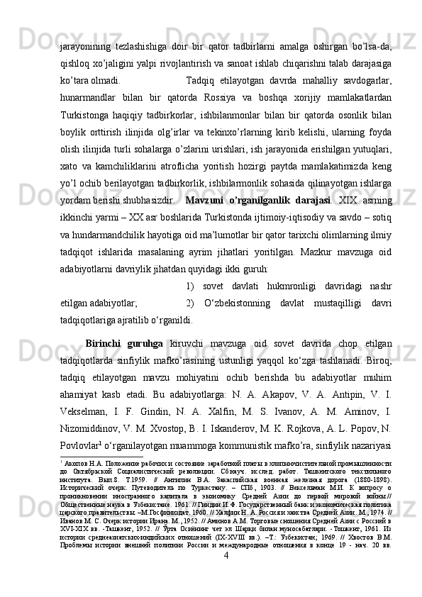 jarayonining   tezlashishiga   doir   bir   qator   tadbirlarni   amalga   oshirgan   bo’lsa-da,
qishloq xo’jaligini yalpi rivojlantirish va sanoat ishlab chiqarishni talab darajasiga
ko’tara olmadi. Tadqiq   etilayotgan   davrda   mahalliy   savdogarlar,
hunarmandlar   bilan   bir   qatorda   Rossiya   va   boshqa   xorijiy   mamlakatlardan
Turkistonga   haqiqiy   tadbirkorlar,   ishbilanmonlar   bilan   bir   qatorda   osonlik   bilan
boylik   orttirish   ilinjida   olg’irlar   va   tekinxo’rlarning   kirib   kelishi,   ularning   foyda
olish ilinjida turli sohalarga o’zlarini urishlari, ish jarayonida erishilgan yutuqlari,
xato   va   kamchiliklarini   atroflicha   yoritish   hozirgi   paytda   mamlakatimizda   keng
yo’l ochib berilayotgan tadbirkorlik, ishbilarmonlik sohasida qilinayotgan ishlarga
yordam berishi shubhasizdir. Mavzuni   o’rganilganlik   darajasi .   XIX   asrning
ikkinchi yarmi – XX asr boshlarida Turkistonda ijtimoiy-iqtisodiy va savdo – sotiq
va hundarmandchilik hayotiga oid ma’lumotlar bir qator tarixchi olimlarning ilmiy
tadqiqot   ishlarida   masalaning   ayrim   jihatlari   yoritilgan.   Mazkur   mavzuga   oid
adabiyotlarni davriylik jihatdan quyidagi ikki guruh: 
1)   sovet   davlati   hukmronligi   davridagi   nashr
etilgan adabiyotlar;  2)   O‘zbekistonning   davlat   mustaqilligi   davri
tadqiqotlariga ajratilib o‘rganildi. 
Birinchi   guruhga   kiruvchi   mavzuga   oid   sovet   davrida   chop   etilgan
tadqiqotlarda   sinfiylik   mafko’rasining   ustunligi   yaqqol   ko‘zga   tashlanadi.   Biroq,
tadqiq   etilayotgan   mavzu   mohiyatini   ochib   berishda   bu   adabiyotlar   muhim
ahamiyat   kasb   etadi.   Bu   adabiyotlarga:   N.   A.   Akapov,   V.   A.   Antipin,   V.   I.
Vekselman,   I.   F.   Gindin,   N.   A.   Xalfin,   M.   S.   Ivanov,   A.   M.   Aminov,   I.
Nizomiddinov, V. M. Xvostop, B. I. Iskanderov, M. K. Rojkova, A. L. Popov, N.
Povlovlar 1
 o‘rganilayotgan muammoga kommunistik mafko’ra, sinfiylik nazariyasi
1
 Акопов Н.А. Положение рабочих и состояние заработной платы в хлопкоочистительной промышленности
до   Октябрьской   Социалистической   революции.   Сб.науч.   исслед.   работ.   Ташкентского   текстильного
института.   Вып.8.   Т.1959.   //   Антипин   В.А.   Закаспийская   военная   железная   дорога   (1880-1898).
Исторический   очерк.   Путеводитель   по   Туркестану.   –   СПб,   1903.   //   Вексельман   М.И.   К   вопросу   о
проникновении   иностранного   капитала   в   экономику   Средней   Азии   до   первой   мировой   войны.//
Общественные наука в Узбекистане. 1961. // Гиндин И.Ф. Государственный банк и экономическая политика
царского правительствы. –М.Госфиниздат. 1960. // Халфин Н. А. Россия и ханства Средней Азии. М., 1974. //
Иванов М. С. Очерк истории Ирана. М., 1952. // Аминов А.М. Торговые сношения Средней Азии с Россией в
X VI -XIX   вв.   -Ташкент,   1952.   //   Ўрта   Осиёнинг   чет   эл   Шарқи   билан   муносабатлари.   -Тошкент,   1961.   Из
истории   среднеазиатских-индийских   отношений   (IX-XVIII   вв.).   –Т.:   Узбекистан;   1969.   //   Хвостов   В.М.
Проблемы   истории   внешней   политики   России   и   международные   отношения   в   конце   19   -   нач.   20   вв.
4 