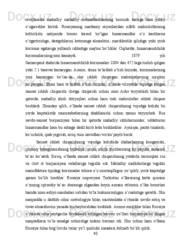 rivojlanishi   mahalliy   mahalliy   mehnatkashlarning   turmush   tarziga   ham   jiddiy
o’zgarishlar   kiritdi.   Rossiyaning   markaziy   rayonlaridan   sifatli   mahsulotlarning
keltirilishi   natijasida   bozori   kasod   bo’lgan   hunarmandlar   o’z   kasblarini
o’zgartirishga,   dastgohlarini   ketmonga   almashtiri,   mardikorlik   qilishga   yoki   yirik
korxona egalariga yollanib ishlashga majbur bo’ldilar. Oqibatda, hunarmandchilik
korxonalarining soni kamaydi.  1879   yili
Samarqand shahrida hunarmandchilik korxonalari 1004 dan 472 taga tushib qolgan
yoki 2.1 baravar kamaygan. Ammo, shuni ta’kidlab o’tish lozimki, korxonalarning
soni   kamaygan   bo’lsa-da,   ular   ishlab   chiqargan   mahsulotlarning   miqdori
ko’paygan.  Shuni  ham  ta’kidlab o’tish lozimki, o’lkada-viloyatda vujudga  kelgan
sanoat   ishlab   chiqarishi   chetga   chiqarish   uchun   xom   Ashe   tayyorlash   bilan   bir
qatorda,   mahalliy   aholi   ehtiyojlari   uchun   ham   turli   mahsulotlar   ishlab   chiqara
boshladi.   Shunday   qilib,   o’lkada   sanoat   ishlab   chiqarishning   vujudga   kelishi   bu
yerda   kapitalistik   munosabatlarning   shakllanishi   uchun   zamin   tayyorladi.   Rus
savdo-sanoat   burjuaziyasi   bilan   bir   qatorda   mahalliy   ishbilarmonlar,   uddaburon
hunarmandlar ham bu sohaga dadil kirib kela boshladilar. Ayniqsa, paxta tozalash,
ko’nchilik, ipak yigirish, aroq-vino zavodlari tez ko’payib bordi. 
Sanoat   ishlab   chiqarishning   vujudga   kelishida   shaharlarning   kengayishi,
ijtimoiy tabaqalanishning tezlashib, arzon ishchi kuchlarining ko’payishi samarali
ta’sir   ko’satdi.  Biroq,  o’lkada  sanoat   ishlab  chiqarishning  yetakchi  tarmoqlari   rus
va   chet   el   burjuaziyasi   vakillariga   tegishli   edi.   Mahalliy   mulkdorlarga   tegishli
manufaktura tipidagi korxonalar tobora o’z mustaqilligini yo’qotib, yirik kapitalga
qaram   bo’lib   bordilar.   Rossiya   imperiyasi   Turkiston   o’lkasining   katta   qismini
o’zining   iqtisodiy   ta’sir   doirasiga   olgandan   keyin   asosan   etiborini   o’lka   bozorlari
hamda xom-ashyo manbalari ustidan to’la hukumronligini o’rnatishga qaratdi. Shu
maqsadda   u   dastlab   ishni   metrologiya   bilan   mustamlaka   o’rtasida   sovdo-sotiq   va
tovar almashuvini yanada kuchaytirishdan boshladi. Ammo xonliklar bilan Rossiya
o’rtasida usha paytgacha foydalanib kelingan karvon yo’llari burjuaziya ko’zlagan
maqsadlarni   to’la   amalga   oshirishga   imkon   bermas   edi.   Shu   uchun   ham   o’lkani
Rossiya bilan bog’lovchi temir yo’l qurilishi masalasi dolzarb bo’lib qoldi. 
40 