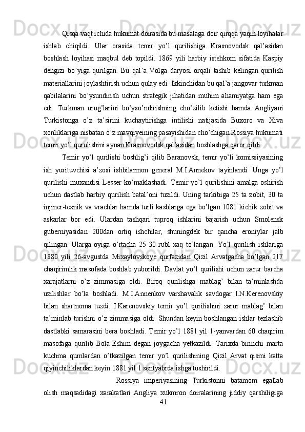 Qisqa vaqt ichida hukumat doirasida bu masalaga doir qirqqa yaqin loyihalar
ishlab   chiqildi.   Ular   orasida   temir   yo’l   qurilishiga   Krasnovodsk   qal’asidan
boshlash   loyihasi   maqbul   deb   topildi.   1869   yili   harbiy   istehkom   sifatida   Kaspiy
dengizi   bo’yiga   qurilgan.   Bu   qal’a   Volga   daryosi   orqali   tashib   kelingan   qurilish
materiallarini joylashtirish uchun qulay edi. Ikkinchidan bu qal’a jangovar turkman
qabilalarini   bo’ysundirish   uchun   strategik   jihatidan   muhim   ahamiyatga   ham   ega
edi.   Turkman   urug’larini   bo’yso’ndirishning   cho’zilib   ketishi   hamda   Angliyani
Turkistonga   o’z   ta’sirini   kuchaytirishga   intilishi   natijasida   Buxoro   va   Xiva
xonliklariga nisbatan o’z mavqiyeining pasayishidan cho’chigan Rossiya hukumati
temir yo’l qurulishini aynan Krasnovodsk qal’asidan boshlashga qaror qildi. 
Temir   yo’l   qurilishi   boshlig’i   qilib   Baranovsk,   temir   yo’li   komissiyasining
ish   yurituvchisi   a’zosi   ishbilarmon   general   M.I.Annekov   tayinlandi.   Unga   yo’l
qurilishi   muxandisi   Lesser   ko’maklashadi.   Temir   yo’l   qurilishini   amalga   oshirish
uchun   dastlab   harbiy   qurilish   batal’oni   tuzildi.   Uning   tarkibiga   25   ta   zobit,   30   ta
injiner-texnik va vrachlar hamda turli kasblarga ega bo’lgan 1081 kichik zobit va
askarlar   bor   edi.   Ulardan   tashqari   tuproq   ishlarini   bajarish   uchun   Smolensk
guberniyasidan   200dan   ortiq   ishchilar,   shuningdek   bir   qancha   eroniylar   jalb
qilingan.   Ularga   oyiga   o’rtacha   25-30   rubl   xaq   to’langan.   Yo’l   qurilish   ishlariga
1880   yili   26-avgustda   Mixaylovskoye   qurfazidan   Qizil   Arvatgacha   bo’lgan   217
chaqirimlik masofada  boshlab yuborildi. Davlat  yo’l  qurilishi  uchun zarur  barcha
xarajatlarni   o’z   zimmasiga   oldi.   Biroq   qurilishga   mablag’   bilan   ta’minlashda
uzilishlar   bo’la   boshladi.   M.I.Annenkov   varshavalik   savdogar   I.N.Kerenovskiy
bilan   shartnoma   tuzdi.   I.Karenovskiy   temir   yo’l   qurilishini   zarur   mablag’   bilan
ta’minlab turishni  o’z zimmasiga oldi. Shundan keyin boshlangan ishlar tezlashib
dastlabki  samarasini  bera boshladi.  Temir  yo’l  1881 yil  1-yanvardan 60 chaqirim
masofaga   qurilib   Bola-Eshim   degan   joygacha   yetkazildi.   Tarixda   birinchi   marta
kuchma   qumlardan   o’tkazilgan   temir   yo’l   qurilishining   Qizil   Arvat   qismi   katta
qiyinchiliklardan keyin 1881 yil 1 sentyabrda ishga tushirildi. 
Rossiya   imperiyasining   Turkistonni   batamom   egallab
olish   maqsadidagi   xarakatlari   Angliya   xukmron   doiralarining   jiddiy   qarshiligiga
41 