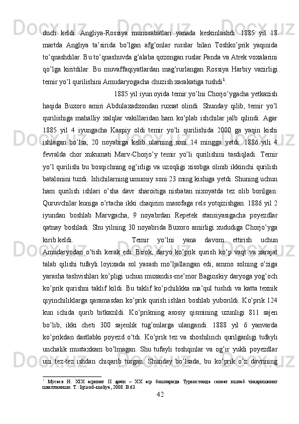 duch   keldi.   Angliya-Rossiya   munosabatlari   yanada   keskinlashdi.   1885   yil   18
martda   Angliya   ta’sirida   bo’lgan   afg’onlar   russlar   bilan   Toshko’prik   yaqinida
to’qnashdilar. Bu to’qnashuvda g’alaba qozongan ruslar Panda va Atrek voxalarini
qo’lga   kiritdilar.   Bu   muvaffaqiyatlardan   mag’rurlangan   Rossiya   Harbiy   vazirligi
temir yo’l qurilishini Amudaryogacha chuzish xarakatiga tushdi 1
. 
1885 yil iyun oyida temir yo’lni Chorjo’ygacha yetkazish
haqida   Buxoro   amiri   Abdulaxadxondan   ruxsat   olindi.   Shunday   qilib,   temir   yo’l
qurilishiga   mahalliy   xalqlar   vakillaridan   ham   ko’plab   ishchilar   jalb   qilindi.   Agar
1885   yil   4   iyungacha   Kaspiy   oldi   temir   yo’li   qurilishida   2000   ga   yaqin   kishi
ishlagan   bo’lsa,   20   noyabrga   kelib   ularning   soni   14   mingga   yetdi.   1886   yili   4
fevralda   chor   xukumati   Marv-Chorjo’y   temir   yo’li   qurilishini   tasdiqladi.   Temir
yo’l qurilishi bu bosqichning og’irligi va uzoqligi xisobga olinib ikkinchi qurilish
batalonini tuzdi. Ishchilarning umumiy soni 23 ming kishiga yetdi. Shuning uchun
ham   qurilish   ishlari   o’sha   davr   sharoitiga   nisbatan   nixoyatda   tez   olib   borilgan.
Quruvchilar kuniga o’rtacha ikki chaqirim masofaga rels yotqizishgan. 1886 yil 2
iyundan   boshlab   Marvgacha,   9   noyabrdan   Repetek   stansiyasigacha   poyezdlar
qatnay   boshladi.   Shu   yilning  30   noyabrida   Buxoro  amirligi   xududiga   Chorjo’yga
kirib keldi.  Temir   yo’lni   yana   davom   ettirish   uchun
Amudaryodan   o’tish   kerak   edi.   Birok,   daryo   ko’prik   qurish   ko’p   vaqt   va   xarajat
talab   qilishi   tufayli   loyixada   sol   yasash   mo’ljallangan   edi,   ammo   solning   o’ziga
yarasha tashvishlari ko’pligi uchun muxandis-me’mor Baginskiy daryoga yog’och
ko’prik  qurishni   taklif   kildi.  Bu   taklif   ko’pchilikka   ma’qul   tushdi   va   katta  texnik
qiyinchiliklarga qaramasdan ko’prik qurish ishlari boshlab yuborildi. Ko’prik 124
kun   ichida   qurib   bitkazildi.   Ko’prikning   asosiy   qismining   uzunligi   811   sajen
bo’lib,   ikki   cheti   300   sajenlik   tug’onlarga   ulangandi.   1888   yil   6   yanvarda
ko’prikdan   dastlabki   poyezd   o’tdi.   Ko’prik   tez   va   shoshilinch   qurilganligi   tufayli
unchalik   mustaxkam   bo’lmagan.   Shu   tufayli   toshqinlar   va   og’ir   yukli   poyezdlar
uni   tez-tez   ishdan   chiqarib   turgan.   Shunday   bo’lsada,   bu   ko’prik   o’z   davrining
1
  Мусаев   Н.   Х I Х   асрнинг   II   ярми   –   ХХ   аср   бошларида   Туркистонда   саноат   ишлаб   чиқаришнинг
шаклланиши. Т.: Iqtisod–moliya, 2008.  B .63.
42 