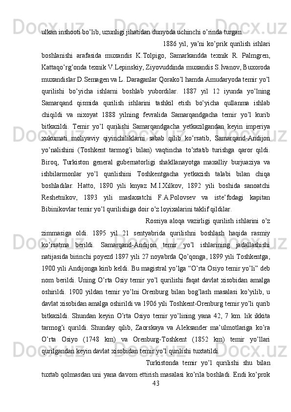 ulkan inshooti bo’lib, uzunligi jihatidan dunyoda uchinchi o’rinda turgan. 
1886   yil,   ya’ni   ko’prik   qurilish   ishlari
boshlanishi   arafasida   muxandis   K.Tolpigo,   Samarkandda   texnik   R.   Palmgren,
Kattaqo’rg’onda texnik V.Lepinskiy, Ziyovuddinda muxandis S.Ivanov, Buxoroda
muxandislar D.Semagen va L. Daraganlar Qorako’l hamda Amudaryoda temir yo’l
qurilishi   bo’yicha   ishlarni   boshlab   yubordilar.   1887   yil   12   iyunda   yo’lning
Samarqand   qismida   qurilish   ishlarini   tashkil   etish   bo’yicha   qullanma   ishlab
chiqildi   va   nixoyat   1888   yilning   fevralida   Samarqandgacha   temir   yo’l   kurib
bitkazildi.   Temir   yo’l   qurilishi   Samarqandgacha   yetkazilgandan   keyin   imperiya
xukumati   moliyaviy   qiyinchiliklarni   sabab   qilib   ko’rsatib,   Samarqand-Andijon
yo’nalishini   (Toshkent   tarmog’i   bilan)   vaqtincha   to’xtatib   turishga   qaror   qildi.
Biroq,   Turkiston   general   gubernatorligi   shakllanayotga   maxalliy   burjuaziya   va
ishbilarmonlar   yo’l   qurilishini   Toshkentgacha   yetkazish   talabi   bilan   chiqa
boshladilar.   Hatto,   1890   yili   knyaz   M.I.Xilkov,   1892   yili   boshida   sanoatchi
Reshetnikov,   1893   yili   maslaxatchi   F.A.Polovsev   va   iste’fodagi   kapitan
Bibinikovlar temir yo’l qurilishiga doir o’z loyixalarini taklif qildilar. 
Rossiya   aloqa   vazirligi   qurilish   ishlarini   o’z
zimmasiga   oldi.   1895   yil   21   sentyabrida   qurilishni   boshlash   haqida   rasmiy
ko’rsatma   berildi.   Samarqand-Andijon   temir   yo’l   ishlarining   jadallashishi
natijasida birinchi poyezd 1897 yili 27 noyabrda Qo’qonga, 1899 yili Toshkentga,
1900 yili Andijonga kirib keldi. Bu magistral yo’lga “O’rta Osiyo temir yo’li” deb
nom   berildi.  Uning   O’rta   Osiy   temir   yo’l   qurilishi   faqat   davlat   xisobidan   amalga
oshirildi.   1900   yildan   temir   yo’lni   Orenburg   bilan   bog’lash   masalasi   ko’yilib,   u
davlat xisobidan amalga oshirildi va 1906 yili Toshkent-Orenburg temir yo’li qurib
bitkazildi.   Shundan   keyin   O’rta   Osiyo   temir   yo’lining   yana   42,   7   km.   lik   ikkita
tarmog’i   qurildi.   Shunday   qilib,   Zaorskaya   va   Aleksander   ma’ulmotlariga   ko’ra
O’rta   Osiyo   (1748   km)   va   Orenburg-Toshkent   (1852   km)   temir   yo’llari
qurilgandan keyin davlat xisobidan temir yo’l qurilishi tuxtatildi. 
Turkistonda   temir   yo’l   qurilishi   shu   bilan
tuxtab qolmasdan uni yana davom ettirish masalasi ko’rila boshladi. Endi ko’prok
43 