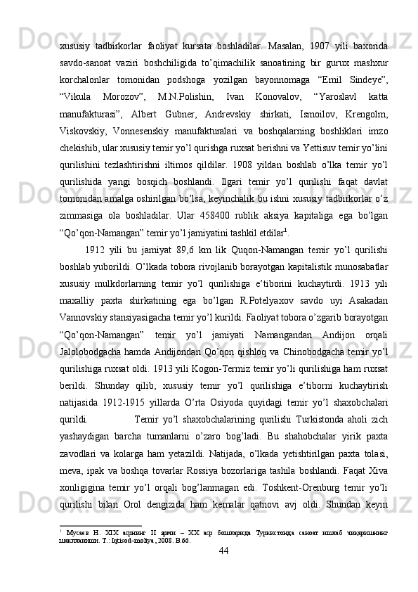 xususiy   tadbirkorlar   faoliyat   kursata   boshladilar.   Masalan,   1907   yili   baxorida
savdo-sanoat   vaziri   boshchiligida   to’qimachilik   sanoatining   bir   gurux   mashxur
korchalonlar   tomonidan   podshoga   yozilgan   bayonnomaga   “Emil   Sindeye”,
“Vikula   Morozov”,   M.N.Polishin,   Ivan   Konovalov,   “Yaroslavl   katta
manufakturasi”,   Albert   Gubner,   Andrevskiy   shirkati,   Ismoilov,   Krengolm,
Viskovskiy,   Vonnesenskiy   manufakturalari   va   boshqalarning   boshliklari   imzo
chekishib, ular xususiy temir yo’l qurishga ruxsat berishni va Yettisuv temir yo’lini
qurilishini   tezlashtirishni   iltimos   qildilar.   1908   yildan   boshlab   o’lka   temir   yo’l
qurilishida   yangi   bosqich   boshlandi.   Ilgari   temir   yo’l   qurilishi   faqat   davlat
tomonidan amalga oshirilgan bo’lsa, keyinchalik bu ishni xususiy tadbirkorlar o’z
zimmasiga   ola   boshladilar.   Ular   458400   rublik   aksiya   kapitaliga   ega   bo’lgan
“Qo’qon-Namangan” temir yo’l jamiyatini tashkil etdilar 1
. 
1912   yili   bu   jamiyat   89,6   km   lik   Quqon-Namangan   temir   yo’l   qurilishi
boshlab yuborildi. O’lkada tobora rivojlanib borayotgan kapitalistik munosabatlar
xususiy   mulkdorlarning   temir   yo’l   qurilishiga   e’tiborini   kuchaytirdi.   1913   yili
maxalliy   paxta   shirkatining   ega   bo’lgan   R.Potelyaxov   savdo   uyi   Asakadan
Vannovskiy stansiyasigacha temir yo’l kurildi. Faoliyat tobora o’zgarib borayotgan
“Qo’qon-Namangan”   temir   yo’l   jamiyati   Namangandan   Andijon   orqali
Jalolobodgacha   hamda  Andijondan  Qo’qon  qishloq  va  Chinobodgacha  temir   yo’l
qurilishiga ruxsat oldi. 1913 yili Kogon-Termiz temir yo’li qurilishiga ham ruxsat
berildi.   Shunday   qilib,   xususiy   temir   yo’l   qurilishiga   e’tiborni   kuchaytirish
natijasida   1912-1915   yillarda   O’rta   Osiyoda   quyidagi   temir   yo’l   shaxobchalari
qurildi.  Temir   yo’l   shaxobchalarining   qurilishi   Turkistonda   aholi   zich
yashaydigan   barcha   tumanlarni   o’zaro   bog’ladi.   Bu   shahobchalar   yirik   paxta
zavodlari   va   kolarga   ham   yetazildi.   Natijada,   o’lkada   yetishtirilgan   paxta   tolasi,
meva,   ipak   va   boshqa   tovarlar   Rossiya   bozorlariga   tashila   boshlandi.   Faqat   Xiva
xonligigina   temir   yo’l   orqali   bog’lanmagan   edi.   Toshkent-Orenburg   temir   yo’li
qurilishi   bilan   Orol   dengizida   ham   kemalar   qatnovi   avj   oldi.   Shundan   keyin
1
  Мусаев   Н.   Х I Х   асрнинг   II   ярми   –   ХХ   аср   бошларида   Туркистонда   саноат   ишлаб   чиқаришнинг
шаклланиши. Т.: Iqtisod–moliya, 2008.  B .66.
44 