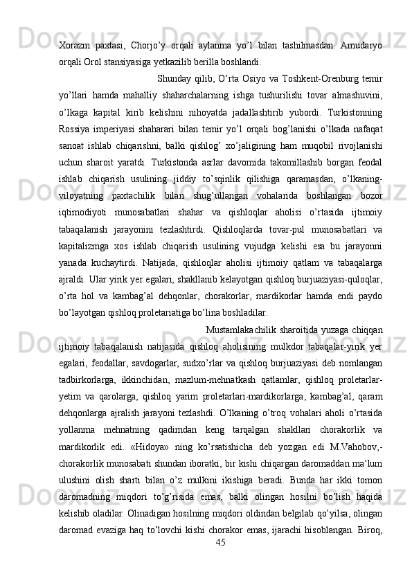 Xorazm   paxtasi,   Chorjo’y   orqali   aylanma   yo’l   bilan   tashilmasdan.   Amudaryo
orqali Orol stansiyasiga yetkazilib berilla boshlandi.
Shunday   qilib,   O’rta   Osiyo   va   Toshkent-Orenburg   temir
yo’llari   hamda   mahalliy   shaharchalarning   ishga   tushurilishi   tovar   almashuvini,
o’lkaga   kapital   kirib   kelishini   nihoyatda   jadallashtirib   yubordi.   Turkistonning
Rossiya   imperiyasi   shaharari   bilan   temir   yo’l   orqali   bog’lanishi   o’lkada   nafaqat
sanoat   ishlab   chiqarishni,   balki   qishlog’   xo’jaligining   ham   muqobil   rivojlanishi
uchun   sharoit   yaratdi.   Turkistonda   asrlar   davomida   takomillashib   borgan   feodal
ishlab   chiqarish   usulining   jiddiy   to’sqinlik   qilishiga   qaramasdan,   o’lkaning-
viloyatning   paxtachilik   bilan   shug’ullangan   vohalarida   boshlangan   bozor
iqtimodiyoti   munosabatlari   shahar   va   qishloqlar   aholisi   o’rtasida   ijtimoiy
tabaqalanish   jarayonini   tezlashtirdi.   Qishloqlarda   tovar-pul   munosabatlari   va
kapitalizmga   xos   ishlab   chiqarish   usulining   vujudga   kelishi   esa   bu   jarayonni
yanada   kuchaytirdi.   Natijada,   qishloqlar   aholisi   ijtimoiy   qatlam   va   tabaqalarga
ajraldi. Ular yirik yer egalari, shakllanib kelayotgan qishloq burjuaziyasi-quloqlar,
o’rta   hol   va   kambag’al   dehqonlar,   chorakorlar,   mardikorlar   hamda   endi   paydo
bo’layotgan qishloq proletariatiga bo’lina boshladilar. 
Mustamlakachilik   sharoitida  yuzaga   chiqqan
ijtimoiy   tabaqalanish   natijasida   qishloq   aholisining   mulkdor   tabaqalar-yirik   yer
egalari,   feodallar,   savdogarlar,   sudxo’rlar   va   qishloq   burjuaziyasi   deb   nomlangan
tadbirkorlarga,   ikkinchidan,   mazlum-mehnatkash   qatlamlar,   qishloq   proletarlar-
yetim   va   qarolarga,   qishloq   yarim   proletarlari-mardikorlarga,   kambag’al,   qaram
dehqonlarga   ajralish   jarayoni   tezlashdi.   O’lkaning   o’troq   vohalari   aholi   o’rtasida
yollanma   mehnatning   qadimdan   keng   tarqalgan   shakllari   chorakorlik   va
mardikorlik   edi.   «Hidoya»   ning   ko’rsatishicha   deb   yozgan   edi   M.Vahobov,-
chorakorlik munosabati shundan iboratki, bir kishi chiqargan daromaddan ma’lum
ulushini   olish   sharti   bilan   o’z   mulkini   ikishiga   beradi.   Bunda   har   ikki   tomon
daromadning   miqdori   to’g’risida   emas,   balki   olingan   hosilni   bo’lish   haqida
kelishib oladilar. Olinadigan hosilning miqdori oldindan belgilab qo’yilsa, olingan
daromad   evaziga   haq   to’lovchi   kishi   chorakor   emas,   ijarachi   hisoblangan.   Biroq,
45 