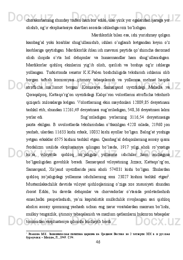 chorakorlarning shunday toifasi ham bor ediki, ular yirik yer egalaridan ijaraga yer
olishib, og’ir ekspluatasiya shartlari asosida ishlashga rozi bo’lishgan. 
Mardikorlik bilan esa, ishi yurishmay qolgan
kambag’al   yoki   kosiblar   shug’ullanishib,   ishlari   o’nglanib   ketgandan   keyin   o’z
kasblariga qaytishgan. Mardikorlik iblan ish mavsusi paytida qo’shimcha daromad
olish   ilinjida   o’rta   hol   dehqonlar   va   hunarmandlar   ham   shug’ullanishgan.
Mardikorlar   qishloq   ekinlarini   yig’ib   olish,   qurilish   va   boshqa   og’ir   ishlarga
yollangan.   Turkistonda   senator   K.K.Palen   boshchiligida   tekshirish   ishlarini   olib
borgan   taftish   komissiyasi   ijtimoiy   tabaqalanish   va   yollanma   mehnat   haqida
atroflicha   ma’lumot   bergan.   Komissiya   Samarqand   uyezdidagi   Mahalla   va
Qoraqalpoq,   Kattaqo’rg’on   uyezdidagi   Kalqo’ron   volostlarini   atroflicha   tekshirib
qiziqarli  xulosalarga  kelgan. Volostlarning ekin maydonlari  12809,85 desyatinani
tashkil etib, shundan 12261,49 desyatinasi sug’oriladigan, 548,36 desyatinasi lalmi
yerlar edi. Sug’oriladigan   yerlarning   3116,54   desyatinasiga
paxta   ekilgan.   B   uvolostlarda   tekshirishdan   o’tkazilgan   4220   oilada,   21960   jon
yashab, ulardan 11633 kishi  erkak, 10032 kishi ayollar bo’lgan. Balog’at  yoshiga
yetgan erkaklar 6575 kishini tashkil etgan. Qambag’al dehqonlarning asosiy qismi
feodalizm   usulida   ekspluatasiya   qilingan   bo’lsada,   1917   yilgi   aholi   ro’yxatiga
ko’ra,   viloyatda   qishloq   xo’jaligida   yollanma   ishchilar   ham   anchagina
bo’lganligidan   guvohlik   beradi.   Samarqand   viloyatining   Jizzax,   Kattaqo’rg’on,
Samarqand,   Xo’jand   uyezdlarida   jami   aholi   574031   kishi   bo’lgan.   Shulardan
qishloq   xo’jaligidagi   yollanma   ishchilarning   soni   23027   kishini   tashkil   etgan 1
.
Mustamlakachilik   davrida   viloyat   qishloqlarining   o’ziga   xos   xususiyati   shundan
iborat   Ediki,   bu   davrda   dehqonlar   va   chorvadorlar   o’rtasida   proletarlashish
emas,balki   pauperlashish,   ya’ni   kapitalistik   mulkchilik   rivojlangan   sari   qishloq
aholisi   asosiy   qismining   yashash   uchun   eng   zarur   vositalardan   maxrum   bo’lishi,
mulkiy tengsizlik, ijtimoiy tabaqalanish va mazlum qatlamlarni hukmron tabaqalar
tomonidan ekspluatasiya qilinishi kuchayib bordi. 
1
  Рожкова   М.К.   Экономическая   политика   царизма   на   Среднем   Востоке   во   2   четверти   XIX   в.   и   русская
буржуазия. – Москва, Л., 1949.  C .94.
46 