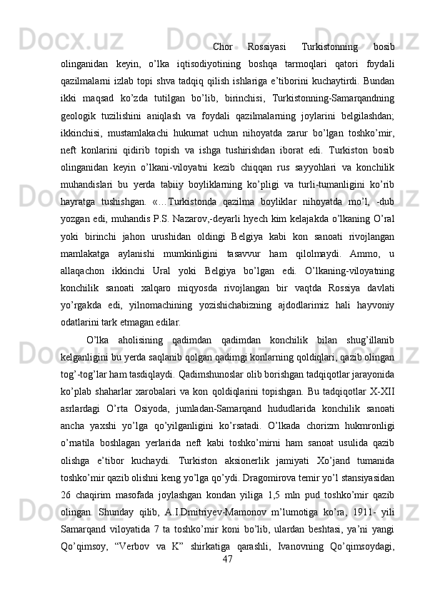 Chor   Rossiyasi   Turkistonning   bosib
olinganidan   keyin,   o’lka   iqtisodiyotining   boshqa   tarmoqlari   qatori   foydali
qazilmalarni   izlab   topi   shva   tadqiq   qilish   ishlariga   e’tiborini   kuchaytirdi.   Bundan
ikki   maqsad   ko’zda   tutilgan   bo’lib,   birinchisi,   Turkistonning-Samarqandning
geologik   tuzilishini   aniqlash   va   foydali   qazilmalarning   joylarini   belgilashdan;
ikkinchisi,   mustamlakachi   hukumat   uchun   nihoyatda   zarur   bo’lgan   toshko’mir,
neft   konlarini   qidirib   topish   va   ishga   tushirishdan   iborat   edi.   Turkiston   bosib
olinganidan   keyin   o’lkani-viloyatni   kezib   chiqqan   rus   sayyohlari   va   konchilik
muhandislari   bu   yerda   tabiiy   boyliklarning   ko’pligi   va   turli-tumanligini   ko’rib
hayratga   tushishgan.   «…Turkistonda   qazilma   boyliklar   nihoyatda   mo’l,   -dub
yozgan edi, muhandis P.S. Nazarov,-deyarli hyech kim  kelajakda o’lkaning O’ral
yoki   birinchi   jahon   urushidan   oldingi   Belgiya   kabi   kon   sanoati   rivojlangan
mamlakatga   aylanishi   mumkinligini   tasavvur   ham   qilolmaydi.   Ammo,   u
allaqachon   ikkinchi   Ural   yoki   Belgiya   bo’lgan   edi.   O’lkaning-viloyatning
konchilik   sanoati   xalqaro   miqyosda   rivojlangan   bir   vaqtda   Rossiya   davlati
yo’rgakda   edi,   yilnomachining   yozishichabizning   ajdodlarimiz   hali   hayvoniy
odatlarini tark etmagan edilar. 
O’lka   aholisining   qadimdan   qadimdan   konchilik   bilan   shug’illanib
kelganligini bu yerda saqlanib qolgan qadimgi konlarning qoldiqlari, qazib olingan
tog’-tog’lar ham tasdiqlaydi. Qadimshunoslar olib borishgan tadqiqotlar jarayonida
ko’plab   shaharlar   xarobalari   va   kon   qoldiqlarini   topishgan.   Bu   tadqiqotlar   X-XII
asrlardagi   O’rta   Osiyoda,   jumladan-Samarqand   hududlarida   konchilik   sanoati
ancha   yaxshi   yo’lga   qo’yilganligini   ko’rsatadi.   O’lkada   chorizm   hukmronligi
o’rnatila   boshlagan   yerlarida   neft   kabi   toshko’mirni   ham   sanoat   usulida   qazib
olishga   e’tibor   kuchaydi.   Turkiston   aksionerlik   jamiyati   Xo’jand   tumanida
toshko’mir qazib olishni keng yo’lga qo’ydi. Dragomirova temir yo’l stansiyasidan
26   chaqirim   masofada   joylashgan   kondan   yiliga   1,5   mln   pud   toshko’mir   qazib
olingan.   Shunday   qilib,   A.I.Dmitriyev-Mamonov   m’lumotiga   ko’ra,   1911-   yili
Samarqand   viloyatida   7   ta   toshko’mir   koni   bo’lib,   ulardan   beshtasi,   ya’ni   yangi
Qo’qimsoy,   “Verbov   va   K”   shirkatiga   qarashli,   Ivanovning   Qo’qimsoydagi,
47 