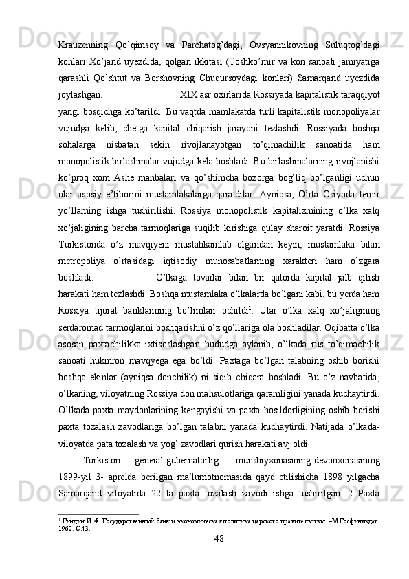 Krauzenning   Qo’qimsoy   va   Parchatog’dagi,   Ovsyannikovning   Suluqtog’dagi
konlari  Xo’jand  uyezdida,   qolgan   ikkitasi   (Toshko’mir   va  kon  sanoati  jamiyatiga
qarashli   Qo’shtut   va   Borshovning   Chuqursoydagi   konlari)   Samarqand   uyezdida
joylashgan.  XIX asr oxirlarida Rossiyada kapitalistik taraqqiyot
yangi bosqichga ko’tarildi. Bu vaqtda mamlakatda turli kapitalistik monopoliyalar
vujudga   kelib,   chetga   kapital   chiqarish   jarayoni   tezlashdi.   Rossiyada   boshqa
sohalarga   nisbatan   sekin   rivojlanayotgan   to’qimachilik   sanoatida   ham
monopolistik birlashmalar vujudga kela boshladi. Bu birlashmalarning rivojlanishi
ko’proq   xom   Ashe   manbalari   va   qo’shimcha   bozorga   bog’liq   bo’lganligi   uchun
ular   asosiy   e’tiborini   mustamlakalarga   qaratdilar.   Ayniqsa,   O’rta   Osiyoda   temir
yo’llarning   ishga   tushirilishi,   Rossiya   monopolistik   kapitalizmining   o’lka   xalq
xo’jaligining   barcha   tarmoqlariga   suqilib   kirishiga   qulay   sharoit   yaratdi.   Rossiya
Turkistonda   o’z   mavqiyeni   mustahkamlab   olgandan   keyin,   mustamlaka   bilan
metropoliya   o’rtasidagi   iqtisodiy   munosabatlarning   xarakteri   ham   o’zgara
boshladi.  O’lkaga   tovarlar   bilan   bir   qatorda   kapital   jalb   qilish
harakati ham tezlashdi. Boshqa mustamlaka o’lkalarda bo’lgani kabi, bu yerda ham
Rossiya   tijorat   banklarining   bo’limlari   ochildi 1
.   Ular   o’lka   xalq   xo’jaligining
serdaromad tarmoqlarini boshqarishni o’z qo’llariga ola boshladilar. Oqibatta o’lka
asosan   paxtachilikka   ixtisoslashgan   hududga   aylanib,   o’lkada   rus   to’qimachilik
sanoati   hukmron   mavqyega   ega   bo’ldi.   Paxtaga   bo’lgan   talabning   oshib   borishi
boshqa   ekinlar   (ayniqsa   donchilik)   ni   siqib   chiqara   boshladi.   Bu   o’z   navbatida,
o’lkaning, viloyatning Rossiya don mahsulotlariga qaramligini yanada kuchaytirdi.
O’lkada   paxta   maydonlarining   kengayishi   va   paxta   hosildorligining   oshib   borishi
paxta   tozalash   zavodlariga   bo’lgan   talabni   yanada   kuchaytirdi.   Natijada   o’lkada-
viloyatda pata tozalash va yog’ zavodlari qurish harakati avj oldi. 
Turkiston   general-gubernatorligi   munshiyxonasining-devonxonasining
1899-yil   3-   aprelda   berilgan   ma’lumotnomasida   qayd   etilishicha   1898   yilgacha
Samarqand   viloyatida   22   ta   paxta   tozalash   zavodi   ishga   tushirilgan.   2   Paxta
1
 Гиндин И.Ф. Государственный банк и экономическая политика царского правительствы. –М.Госфиниздат.
1960.  C .43.
48 