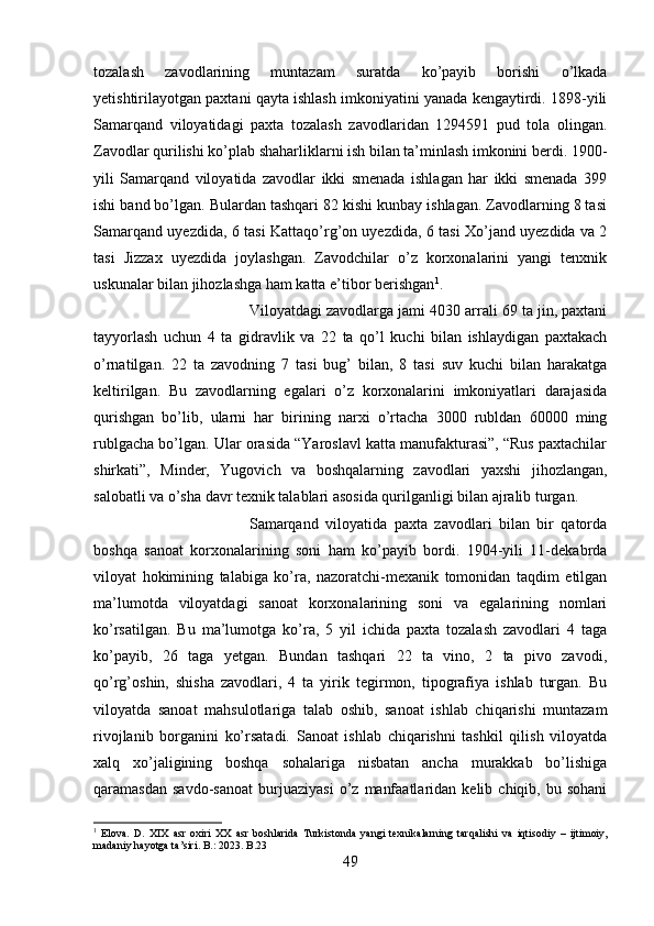 tozalash   zavodlarining   muntazam   suratda   ko’payib   borishi   o’lkada
yetishtirilayotgan paxtani qayta ishlash imkoniyatini yanada kengaytirdi. 1898-yili
Samarqand   viloyatidagi   paxta   tozalash   zavodlaridan   1294591   pud   tola   olingan.
Zavodlar qurilishi ko’plab shaharliklarni ish bilan ta’minlash imkonini berdi. 1900-
yili   Samarqand   viloyatida   zavodlar   ikki   smenada   ishlagan   har   ikki   smenada   399
ishi band bo’lgan. Bulardan tashqari 82 kishi kunbay ishlagan. Zavodlarning 8 tasi
Samarqand uyezdida, 6 tasi Kattaqo’rg’on uyezdida, 6 tasi Xo’jand uyezdida va 2
tasi   Jizzax   uyezdida   joylashgan.   Zavodchilar   o’z   korxonalarini   yangi   tenxnik
uskunalar bilan jihozlashga ham katta e’tibor berishgan 1
. 
Viloyatdagi zavodlarga jami 4030 arrali 69 ta jin, paxtani
tayyorlash   uchun   4   ta   gidravlik   va   22   ta   qo’l   kuchi   bilan   ishlaydigan   paxtakach
o’rnatilgan.   22   ta   zavodning   7   tasi   bug’   bilan,   8   tasi   suv   kuchi   bilan   harakatga
keltirilgan.   Bu   zavodlarning   egalari   o’z   korxonalarini   imkoniyatlari   darajasida
qurishgan   bo’lib,   ularni   har   birining   narxi   o’rtacha   3000   rubldan   60000   ming
rublgacha bo’lgan. Ular orasida “Yaroslavl katta manufakturasi”, “Rus paxtachilar
shirkati”,   Minder,   Yugovich   va   boshqalarning   zavodlari   yaxshi   jihozlangan,
salobatli va o’sha davr texnik talablari asosida qurilganligi bilan ajralib turgan. 
Samarqand   viloyatida   paxta   zavodlari   bilan   bir   qatorda
boshqa   sanoat   korxonalarining   soni   ham   ko’payib   bordi.   1904-yili   11-dekabrda
viloyat   hokimining   talabiga   ko’ra,   nazoratchi-mexanik   tomonidan   taqdim   etilgan
ma’lumotda   viloyatdagi   sanoat   korxonalarining   soni   va   egalarining   nomlari
ko’rsatilgan.   Bu   ma’lumotga   ko’ra,   5   yil   ichida   paxta   tozalash   zavodlari   4   taga
ko’payib,   26   taga   yetgan.   Bundan   tashqari   22   ta   vino,   2   ta   pivo   zavodi,
qo’rg’oshin,   shisha   zavodlari,   4   ta   yirik   tegirmon,   tipografiya   ishlab   turgan.   Bu
viloyatda   sanoat   mahsulotlariga   talab   oshib,   sanoat   ishlab   chiqarishi   muntazam
rivojlanib   borganini   ko’rsatadi.   Sanoat   ishlab   chiqarishni   tashkil   qilish   viloyatda
xalq   xo’jaligining   boshqa   sohalariga   nisbatan   ancha   murakkab   bo’lishiga
qaramasdan   savdo-sanoat   burjuaziyasi   o’z   manfaatlaridan   kelib  chiqib,   bu  sohani
1
  Elova .   D .   XIX   asr   oxiri   XX   asr   boshlarida   Turkistonda   yangi   texnikalarning   tarqalishi   va   iqtisodiy   –   ijtimoiy ,
madaniy   hayotga   ta ’ siri .  B .: 2023.  B .23
49 