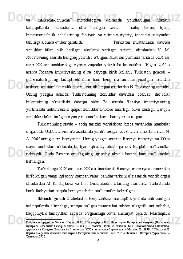 va   “markscha-lenincha”   metodologiya   doirasida   yondashilgan.   Mazkur
tadqiqotlarda   Turkistonda   olib   borilgan   savdo   –   sotiq   tizimi,   tijoat,
hunarmandchilik   sohalarining   faoliyati   va   ijtimoiy-siyosiy,   iqtisodiy   jarayonlar
tahliliga alohida e’tibor qaratildi. Turkiston   mustamlaka   davrida
xonliklar   bilan   olib   borilgan   aloqlarni   yoritgan   tarixchi   olimlardan   V.   M.
Xvostovning asarida kengroq yoritilib o’tilgan. Xususan yurtimiz tarixida XIX asr
oxiri   XX   asr   boshlaridagi   siyosiy   voqealar   yetarlicha   ko’rsatilib   o’tilgan.   Ushbu
asarda   Rossiya   imperiyasining   o’rta   osiyoga   kirib   kelishi,   Turkiston   general   –
gubernatorligining   tashqil   etilishini   ham   keng   ma’lumotlar   yozilgan.   Bundan
tashqari mustamlakachilik davrini yoritib bergan asarlardan N. Pavlovning asaridir.
Uning   yozgan   asarida   Turkistonning   xonliklar   davridan   boshlab   sho’rolar
hukamtining   o’rnatilishi   davriga   oidir.   Bu   asarda   Rossiya   imperiyasining
yurtimizda   hukumronlik   qilgan   xonliklar   Buxoro   amirligi,   Xiva   xonligi,   Qo’qon
xonliklari bilan bo’lgan siyosiy munosabatlarini ham yoritib o’tgan.
Turkistonning   savdo   –   sotiq   tarixini   yoritishdan   bizda   yatarlicha   manbalar
o’rganildi. Ushbu davrni o’z asarlarida yoritib bergan sovet davri tarixchilaridan N.
A.   Xalfinning   o’rni   beqiyosdir.   Uning   yozgan   asarida   Rossiya   imperiya   va   O’rta
osiyo   xonliklari   o’rtasida   bo’lgan   iqtisodiy   aloqlarga   oid   ko’plab   ma’lumotlar
uchraydi.   Unda   Buxoro   amirligining   iqtisodiy   ahvoli   haqida   ham   ma’lumotlar
keltirilgan.
Turkistonga XIX asr oxiri XX asr boshlarida Rossiya imperiyasi tomonidan
kirib kelgan yangi iqtisodiy kompaniyalar, banklar tarixini o’z asarida yoritib ergan
olimlardan   M.   K.   Rojkova   va   I.   F.   Gindinlardir.   Ularning   asarlarida   Turkistonda
bank faoliyatlari haqida ham yetarlicha ma’lumotlar keltirilgan.
Ikkinchi guruh   O‘zbekiston Respublikasi mustaqillik yillarda olib borilgan
tadqiqotlarda   o‘tmishga,   tarixga   bo‘lgan   munosabat   tubdan   o‘zgarib,   uni   xolislik,
haqqoniylik   tamoyillari   asosida   o‘rganishga   katta   ahamiyat   berildi.   Mustaqillik
Избранные   труды.   –   Москва:   Наука,   1977.   //   Искандаров   Б.И.   Из   истории   Бухарского   эмирата   (Восточная
Бухара   и   Западный   Памир   в   конце   XIX   в.).   –   Москва,   1958.   //   Рожкова   М.К.   Экономическая   политика
царизма на Среднем Востоке во 2 четверти  XIX в. и русская  буржуазия. – Москва,  Л., 1949. //  Попов А.Л.
Борьба за среднеазиатский плацдарм // Исторические записки. 1940. Т. 7. // Павлов Н. История Туркестана. –
Ташкент, 1910.
5 